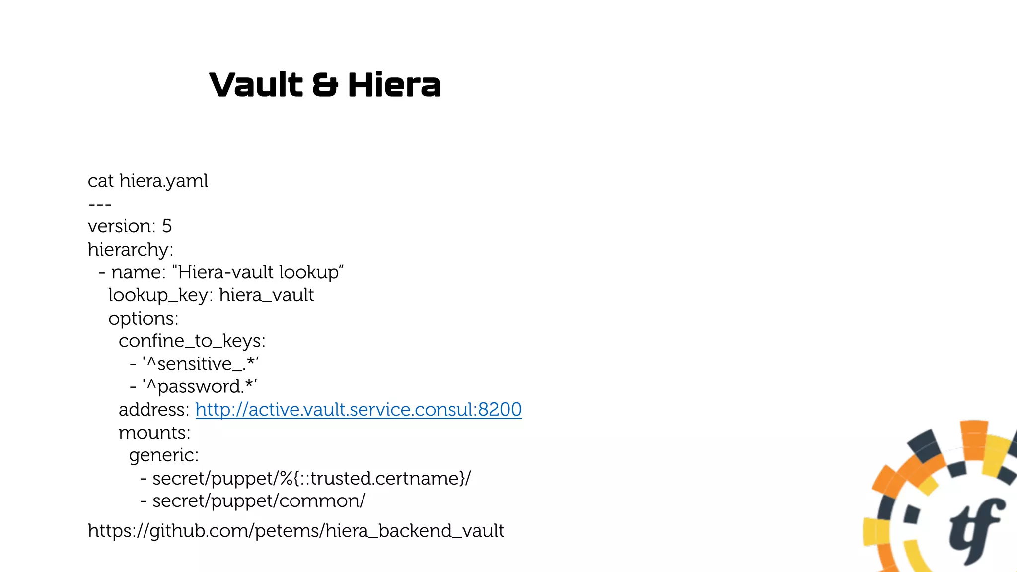 Vault & Hiera
cat hiera.yaml
---
version: 5
hierarchy:
- name: "Hiera-vault lookup”
lookup_key: hiera_vault
options:
confine_to_keys:
- '^sensitive_.*’
- '^password.*’
address: http://active.vault.service.consul:8200
mounts:
generic:
- secret/puppet/%{::trusted.certname}/
- secret/puppet/common/
https://github.com/petems/hiera_backend_vault
 
