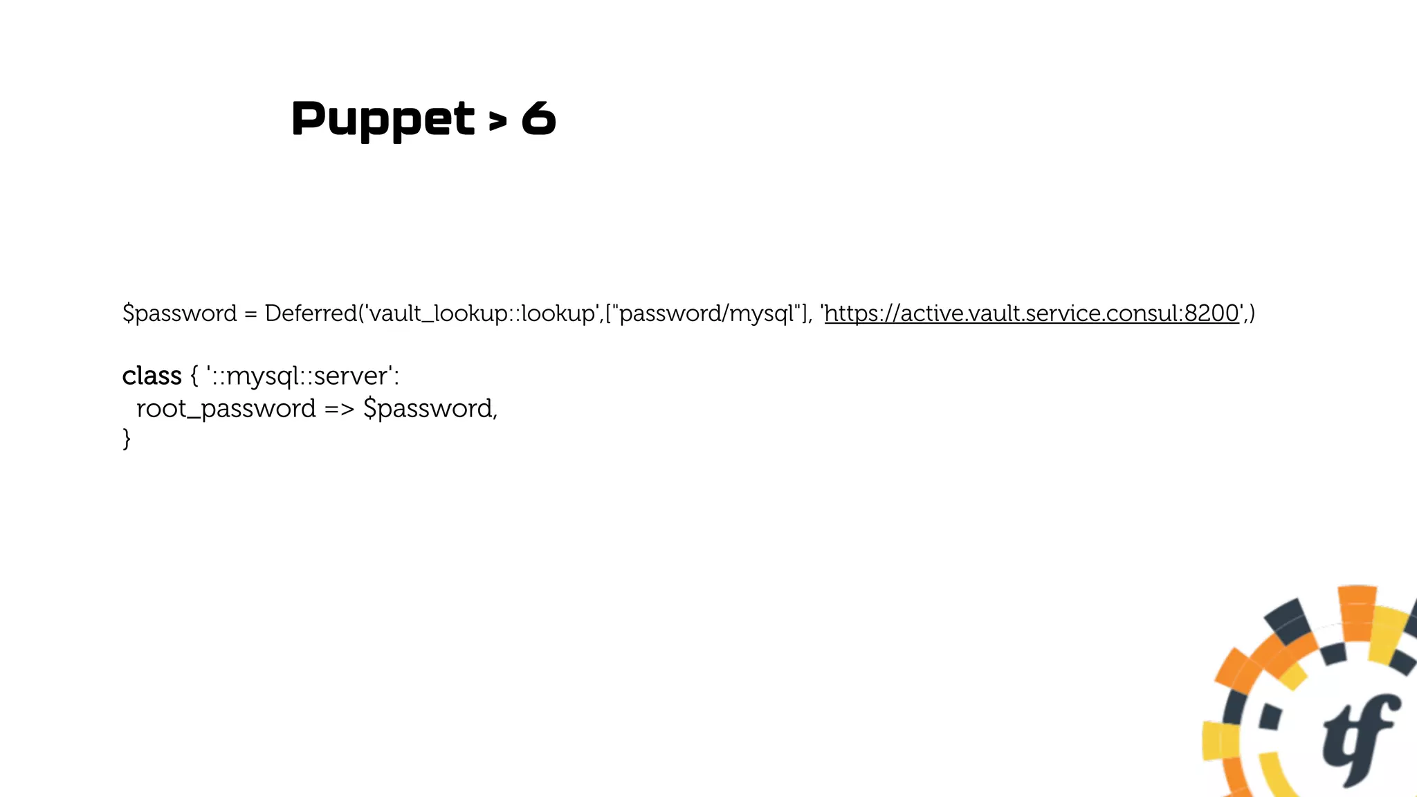 Puppet > 6
$password = Deferred('vault_lookup::lookup',["password/mysql"], 'https://active.vault.service.consul:8200',)
class { '::mysql::server':
root_password => $password,
}
 