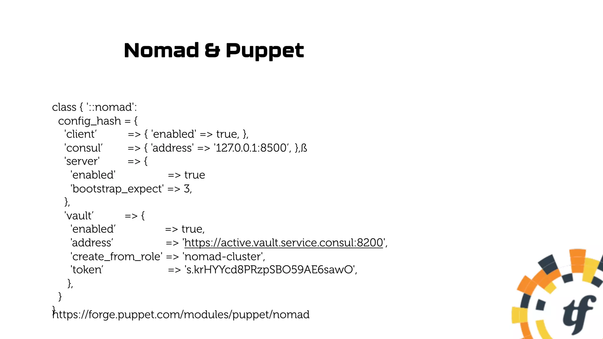 Nomad & Puppet
class { '::nomad':
config_hash = {
'client’ => { 'enabled' => true, },
'consul’ => { 'address' => '127.0.0.1:8500’, },ß
'server' => {
'enabled' => true
'bootstrap_expect' => 3,
},
'vault’ => {
'enabled’ => true,
'address’ => 'https://active.vault.service.consul:8200',
'create_from_role' => 'nomad-cluster',
'token’ => 's.krHYYcd8PRzpSBO59AE6sawO',
},
}
}
https://forge.puppet.com/modules/puppet/nomad
 