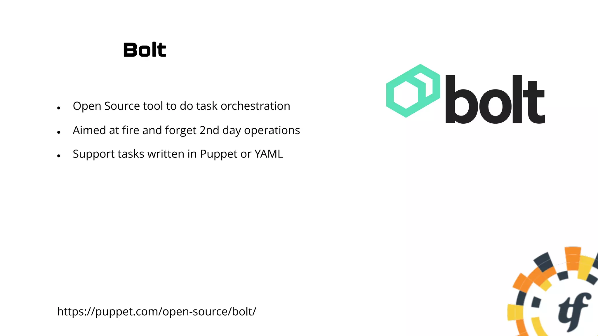 Bolt
l Open Source tool to do task orchestration
l Aimed at fire and forget 2nd day operations
l Support tasks written in Puppet or YAML
https://puppet.com/open-source/bolt/
 