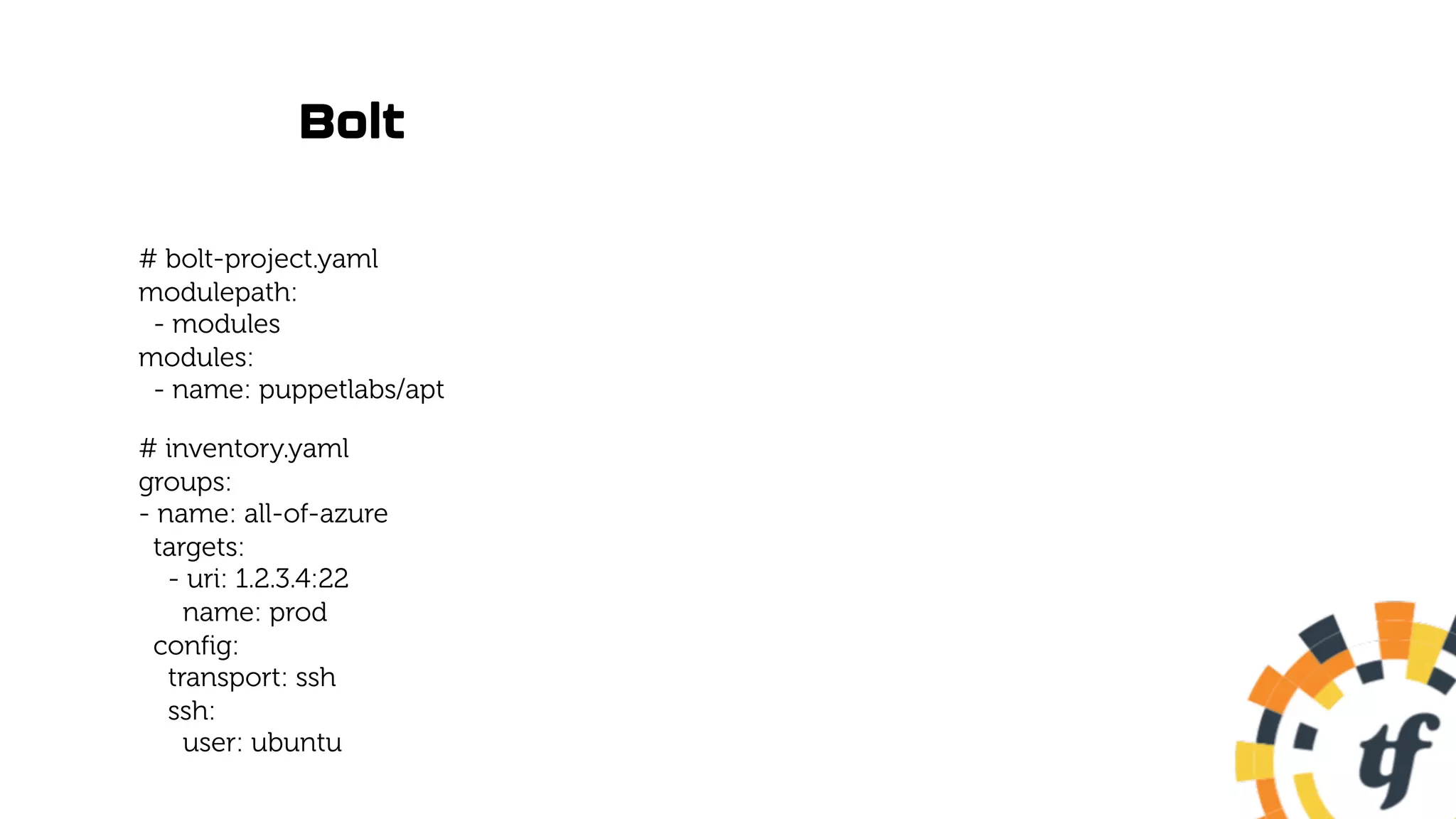 Bolt
# bolt-project.yaml
modulepath:
- modules
modules:
- name: puppetlabs/apt
# inventory.yaml
groups:
- name: all-of-azure
targets:
- uri: 1.2.3.4:22
name: prod
config:
transport: ssh
ssh:
user: ubuntu
 