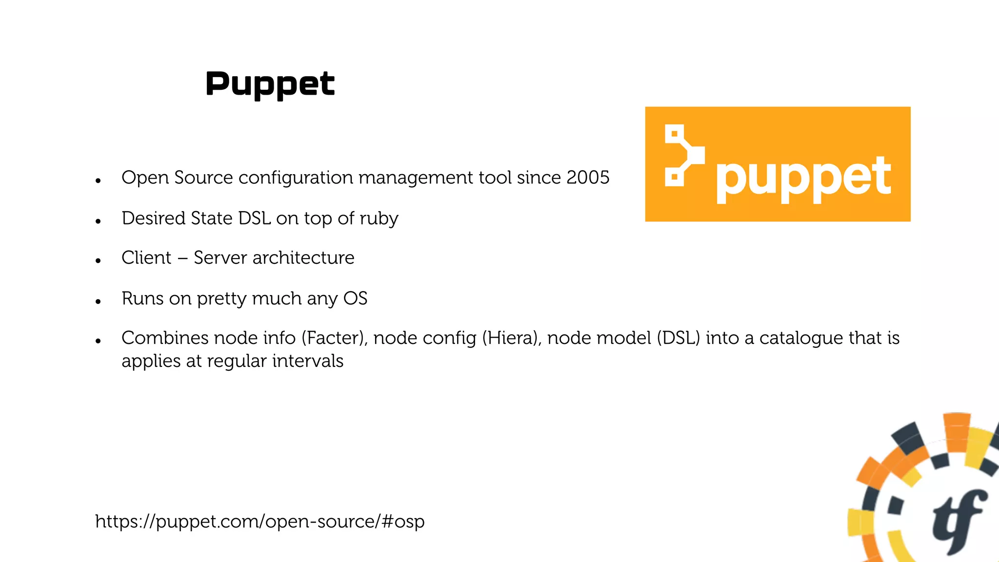 Puppet
l Open Source configuration management tool since 2005
l Desired State DSL on top of ruby
l Client – Server architecture
l Runs on pretty much any OS
l Combines node info (Facter), node config (Hiera), node model (DSL) into a catalogue that is
applies at regular intervals
https://puppet.com/open-source/#osp
 