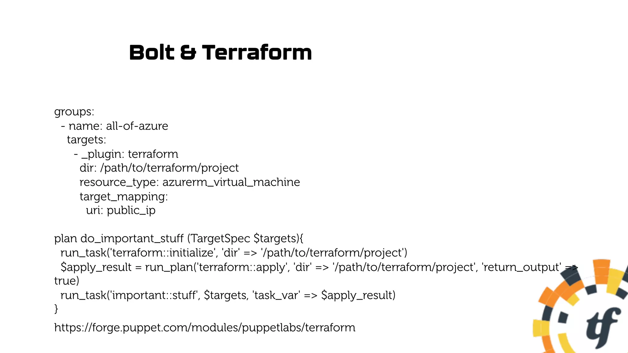 Bolt & Terraform
groups:
- name: all-of-azure
targets:
- _plugin: terraform
dir: /path/to/terraform/project
resource_type: azurerm_virtual_machine
target_mapping:
uri: public_ip
plan do_important_stuff (TargetSpec $targets){
run_task('terraform::initialize', 'dir' => '/path/to/terraform/project')
$apply_result = run_plan('terraform::apply', 'dir' => '/path/to/terraform/project', 'return_output' =>
true)
run_task('important::stuff', $targets, 'task_var' => $apply_result)
}
https://forge.puppet.com/modules/puppetlabs/terraform
 