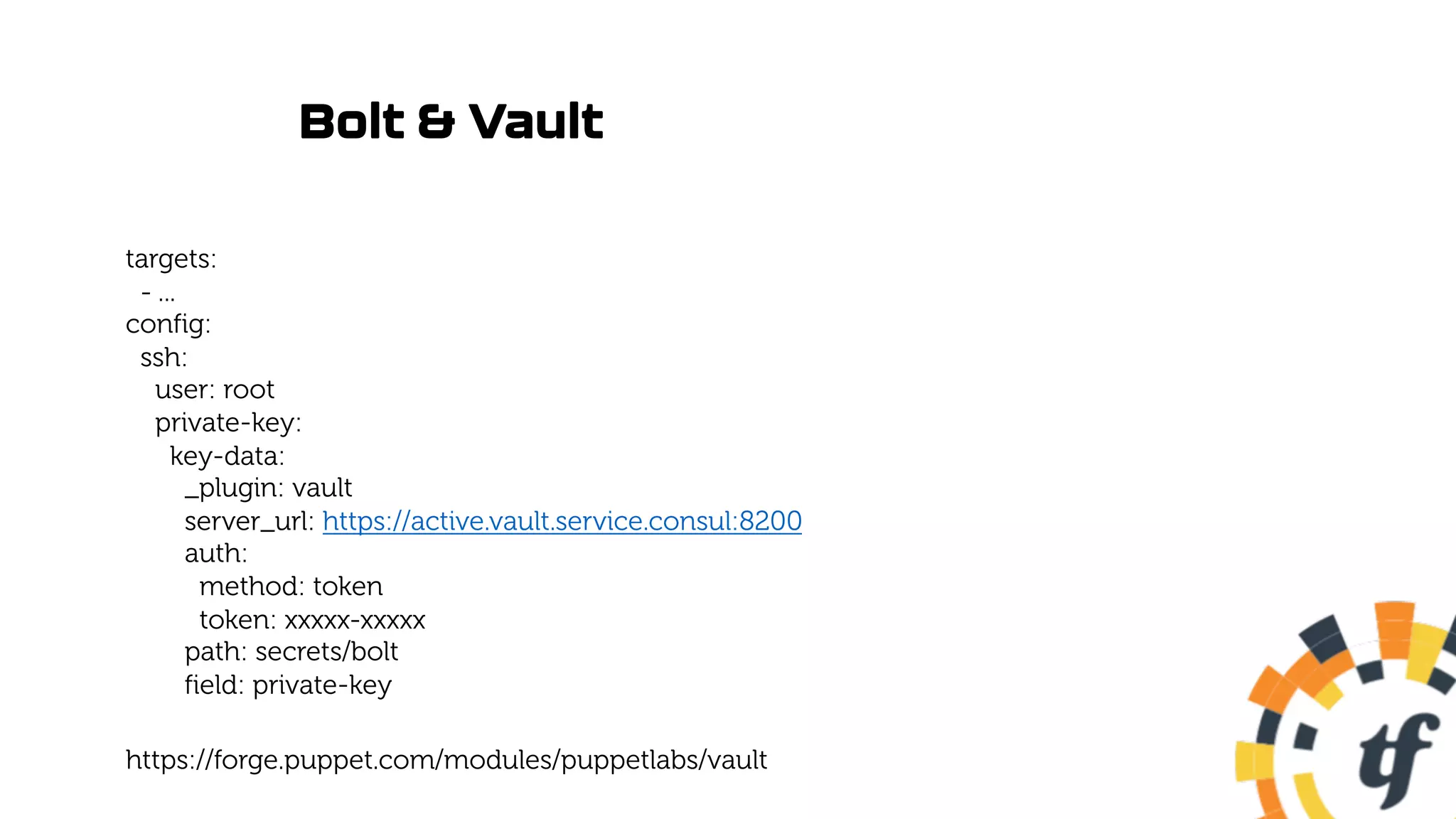 Bolt & Vault
targets:
- ...
config:
ssh:
user: root
private-key:
key-data:
_plugin: vault
server_url: https://active.vault.service.consul:8200
auth:
method: token
token: xxxxx-xxxxx
path: secrets/bolt
field: private-key
https://forge.puppet.com/modules/puppetlabs/vault
 