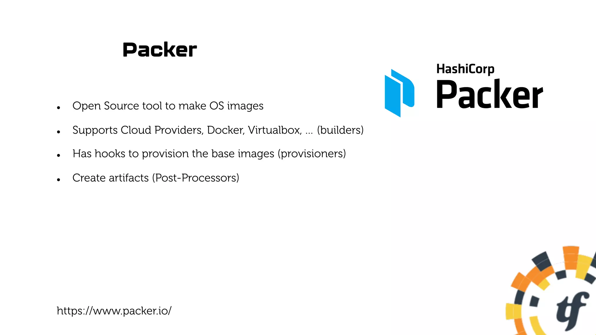 Packer
l Open Source tool to make OS images
l Supports Cloud Providers, Docker, Virtualbox, … (builders)
l Has hooks to provision the base images (provisioners)
l Create artifacts (Post-Processors)
https://www.packer.io/
 