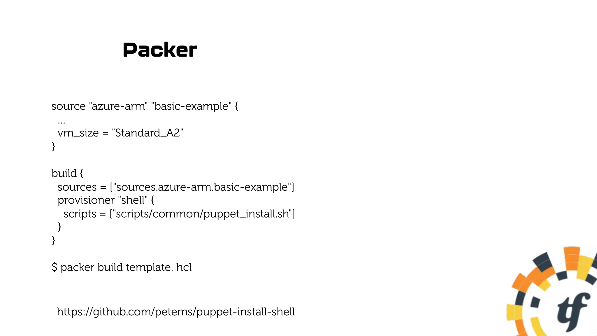 Packer
source "azure-arm" "basic-example" {
…
vm_size = "Standard_A2"
}
build {
sources = ["sources.azure-arm.basic-example"]
provisioner "shell" {
scripts = ["scripts/common/puppet_install.sh"]
}
}
$ packer build template. hcl
https://github.com/petems/puppet-install-shell
 