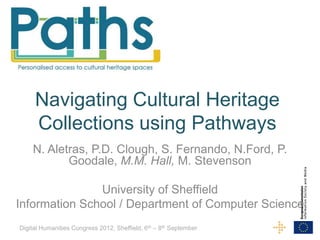 Navigating Cultural Heritage
     Collections using Pathways
    N. Aletras, P.D. Clough, S. Fernando, N.Ford, P.
           Goodale, M.M. Hall, M. Stevenson

               University of Sheffield
Information School / Department of Computer Science
Digital Humanities Congress 2012, Sheffield, 6th – 8th September
 