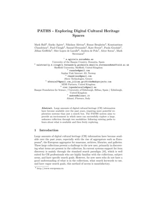 PATHS - Exploring Digital Cultural Heritage
                     Spaces

Mark Hall2 , Eneko Agirre1 , Nikolaos Aletras2 , Runar Bergheim3 , Konstantinos
Chandrinos4 , Paul Clough2 , Samuel Fernando2 , Kate Fernie5 , Paula Goodale2 ,
Jillian Griﬃths5 , Oier Lopez de Lacalle6 , Andrea de Polo7 , Aitor Soroa1 , Mark
                                   Stevenson2
                             1
                             e.agirre|a.soroa@ehu.es
                University of the Basque Country, Donostia, Spain
2
  naletras1|p.d.clough|s.fernando|p.goodale|m.mhall|m.stevenson@sheffield.ac.uk
                 Sheﬃeld University, Sheﬃeld, United Kingdom
                               3
                                 runarbe@gmail.com
                         Asplan Viak Internet AS, Norway
                             4
                                chandrinos@gmail.com
                            iSieve Technologies, Greece
         5
           kfernie27@gmail.com,jillian.griffiths@mdrprojects.com
                          MDR Partners, United Kingdom
                        6
                           oier.lopezdelacalle@gmail.es
Basque Foundation for Science / University of Edinburgh, Bilbao, Spain / Edinburgh,
                                  United Kingdom
                               7
                                 andrea@alinari.it
                               Alinari, Florence, Italy



        Abstract. Large amounts of digital cultural heritage (CH) information
        have become available over the past years, requiring more powerful ex-
        ploration systems than just a search box. The PATHS system aims to
        provide an environment in which users can successfully explore a large,
        unknown collection through two modalities: following existing paths to
        learn about what is available and then freely exploring.


1     Introduction
Large amounts of digital cultural heritage (CH) information have become avail-
able over the past years, especially with the rise of aggregators such as Euro-
peana8 , the European aggregator for museums, archives, libraries, and galleries.
These large collections present a challenge to the new user, primarily in discover-
ing what items are present in the collection. In current systems support for item
discovery is mainly through the standard search paradigm [10], which is well
suited for CH professionals who are highly familiar with the collections, subject
areas, and have speciﬁc search goals. However, for new users who do not have a
good understanding of what is in the collections, what search keywords to use,
and have vague search goals, this method of access is unsatisfactory.
8
    http://www.europeana.eu
 