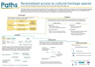 Personalised access to cultural heritage spaces
                                                        Mark M. Hall, Paula Goodale, Samuel Fernando, Paul Clough, Mark Stevenson, Nigel Ford

                                                   The Paths project aims to provide improved access to digital Cultural Heritage collections through the use of personalised pathways
                                                   through the Cultural Heritage information space. These pathways can be provided by experts, other users, or suggested by the
                                                   Paths system based on the user's personal interests, knowledge, and preferred cognitive style.


                                             Concept
              The Paths project will take a user-led, iterative approach to                                                                                        Collect
              both the research and systems development.
                                                                                                                      In the initial phase a number of studies will be used to determine how people think
                                                Surveys                                                               about pathways and how they make use of existing digital Cultural Heritage systems.
                                                                                   Iterative
                                                                                    System
                                                                                                                                       Experiments                                        Surveys
                                                                                 Development
               Literature                    Experiments                                                               Log analysis                                      Qualitative
                                                                                                                           What do people look at?                           How do you create a path?
                                                                                                                           How do people navigate between items?             How are paths used?
                                                                                   User-based
                                        Evaluation criteria                        evaluation                          Live system analysis                              Quantitative
                                                                                                                           What is the user currently interested in?         How often do people use existing digital
                                                                                                                           What is the user's current personal style?         Cultural Heritage resources?
                                                                                                                                                                             How easy to use are existing digital
                                 Create                                                                                                                                       Cultural Heritage resources?



                                                                     Building
                                                                        is_a
                                                                                                                        Consume
                                               L.S. Lowry        Mine          Factory
                                                                                                When a user consumes a path the system will adapt
                                                                                                                                                                                          Communicate
                                           created_by                has_subject
                                                                                                the interface to the user's cognitive style (how they
                                                                                                like to approach new areas) and personal interests.
                                               Sketch       Photograph         Painting                                                                                       Follow our progress at
The Paths project will utilise novel user-interfaces and a powerful                                                                                                                      http://www.paths-project.eu
graph-based representation of the digital Cultural Heritage data to                                  "I want to be               Dependent
                                                                                                     led through a very
enable the user to collect items, create a path from the items,                                      speciﬁc area that I                                                      Or via
communicate the path to others and consume others' paths.                                            am interested in"
                                                                                                                                                                                           @PATHS_project
                                                                                                                  Local                            Global
                                Iron Works                19th century                                                                                                                     PATHS-Personalised Access to CH spaces
                                                                                                                                               "I prefer getting
Industrial Revolution                                     terraced houses
                                                                                                                                               a good overview
                                                                                                                                                                                           PATHS-Personalised Access to CH spaces
                                                                                                                                               on my own"
                           Railway Poster                                                                                        Independent
                                                               Disused mine
                                                                                                    Cognitive-style dimensions
                                                                                                    after Pask & Witkin
 Basic Ideas about                The Rocket
                                                                                                                                                                             Funded by    FP7-ICT-2009-6    Grant No. 270082
 the Industrial                                             Railways
 Revolution                                                                                      This will also form one of the foundations for
                                                                                                 evaluating the performance of the Paths system

Path about the Industrial Revolution   Theme    Item     Learning Outcome
 