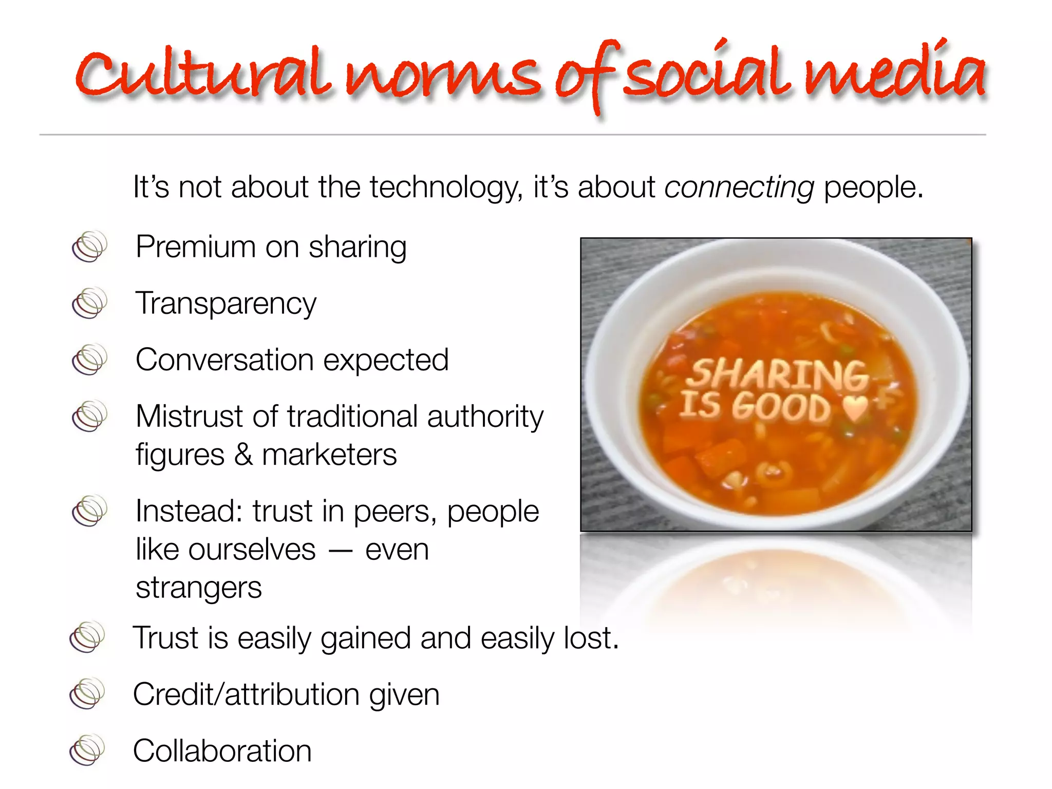 Cultural norms of social media
 It’s not about the technology, it’s about connecting people.
  Premium on sharing
  Transparency
  Conversation expected
  Mistrust of traditional authority
  ﬁgures & marketers
  Instead: trust in peers, people
  like ourselves — even
  strangers
 Trust is easily gained and easily lost.
 Credit/attribution given
 Collaboration
 