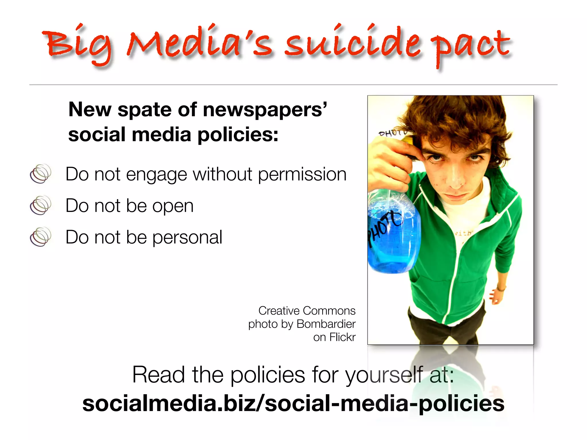 Big Media’s suicide pact
 New spate of newspapers’
 social media policies:
 Do not engage without permission
 Do not be open
 Do not be personal


                        Creative Commons
                      photo by Bombardier
                                  on Flickr


      Read the policies for yourself at:
  socialmedia.biz/social-media-policies
 