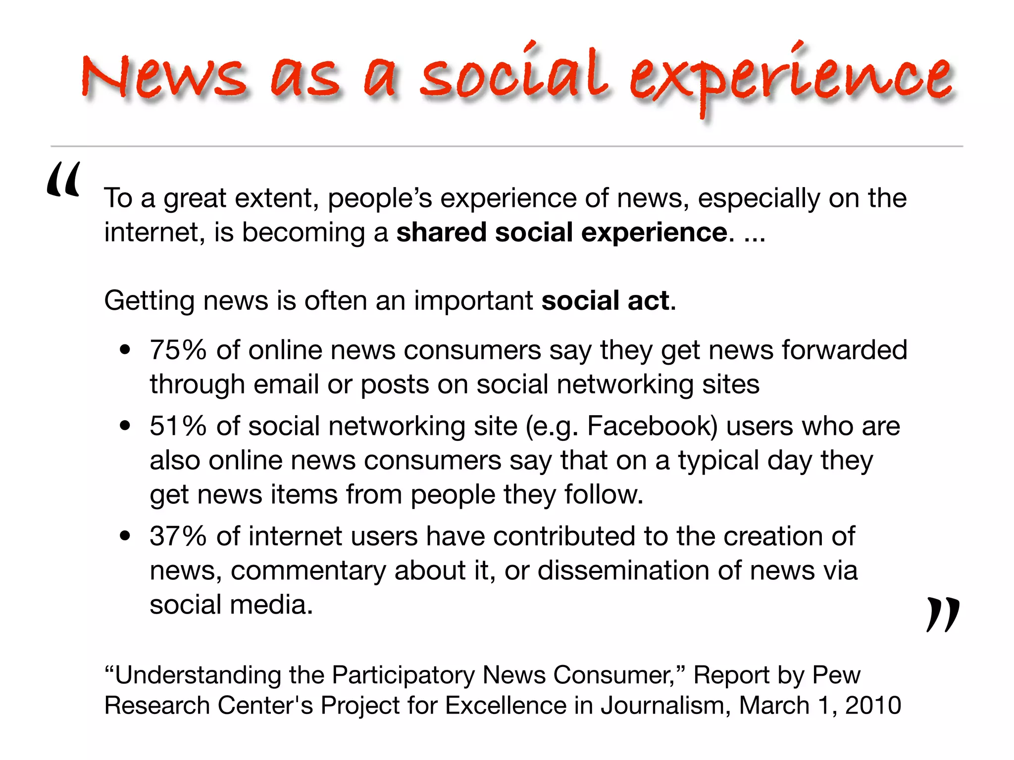 News as a social experience

“   To a great extent, people’s experience of news, especially on the
    internet, is becoming a shared social experience. ...

    Getting news is often an important social act.
     • 75% of online news consumers say they get news forwarded
       through email or posts on social networking sites
     • 51% of social networking site (e.g. Facebook) users who are
       also online news consumers say that on a typical day they
       get news items from people they follow.
     • 37% of internet users have contributed to the creation of
       news, commentary about it, or dissemination of news via
       social media.

    “Understanding the Participatory News Consumer,” Report by Pew
    Research Center's Project for Excellence in Journalism, March 1, 2010   ”
 
