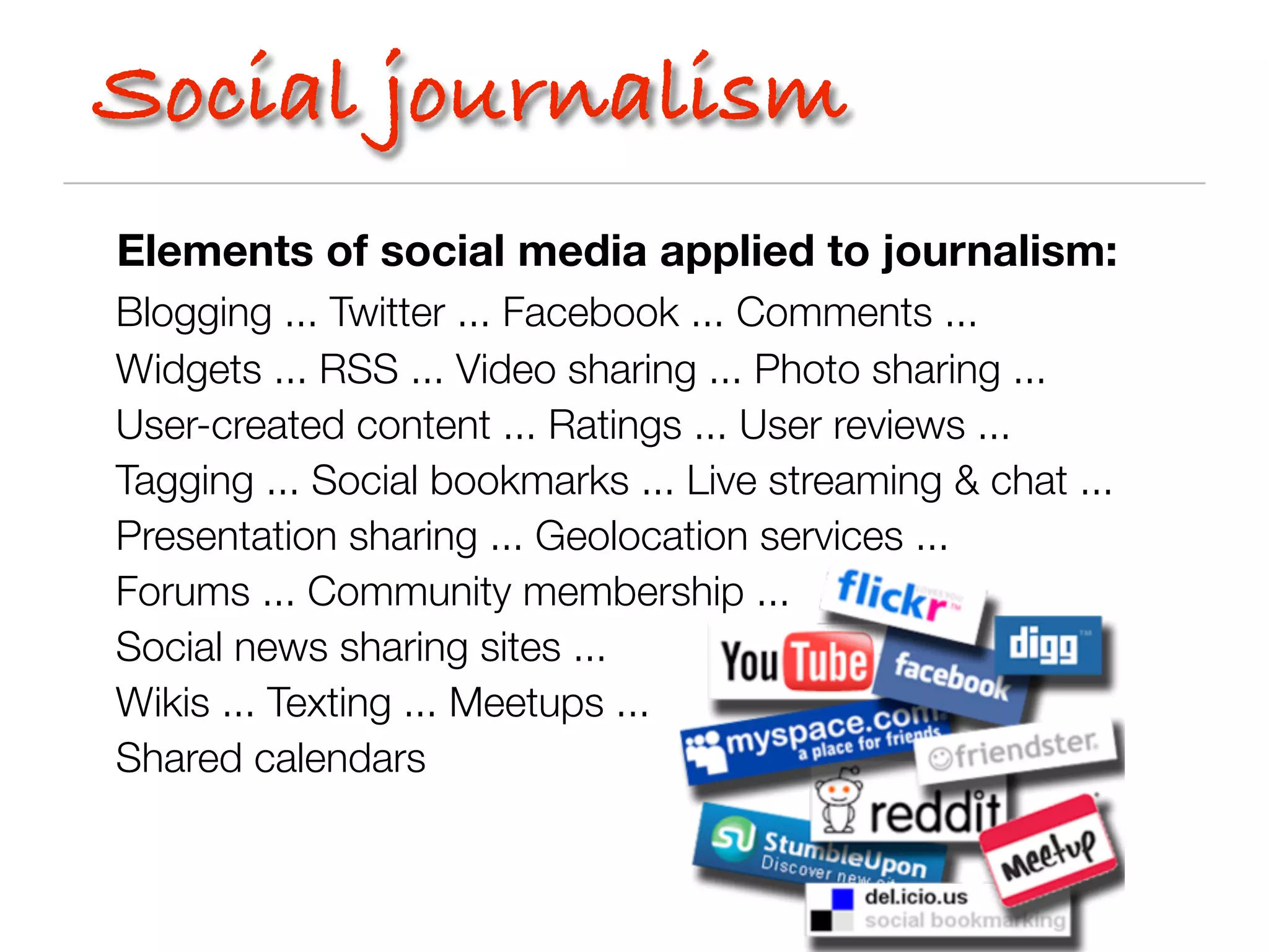 Social journalism
Elements of social media applied to journalism:
Blogging ... Twitter ... Facebook ... Comments ...
Widgets ... RSS ... Video sharing ... Photo sharing ...
User-created content ... Ratings ... User reviews ...
Tagging ... Social bookmarks ... Live streaming & chat ...
Presentation sharing ... Geolocation services ...
Forums ... Community membership ...
Social news sharing sites ...
Wikis ... Texting ... Meetups ...
Shared calendars
 
