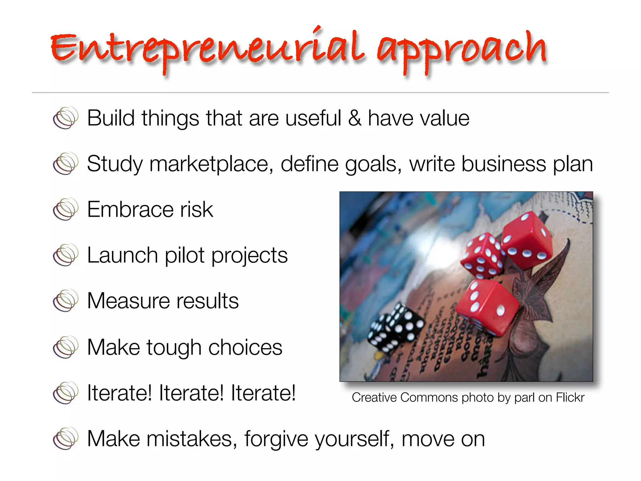 Entrepreneurial approach
 Build things that are useful & have value

 Study marketplace, deﬁne goals, write business plan

 Embrace risk

 Launch pilot projects

 Measure results

 Make tough choices

 Iterate! Iterate! Iterate!   Creative Commons photo by parl on Flickr


 Make mistakes, forgive yourself, move on
 