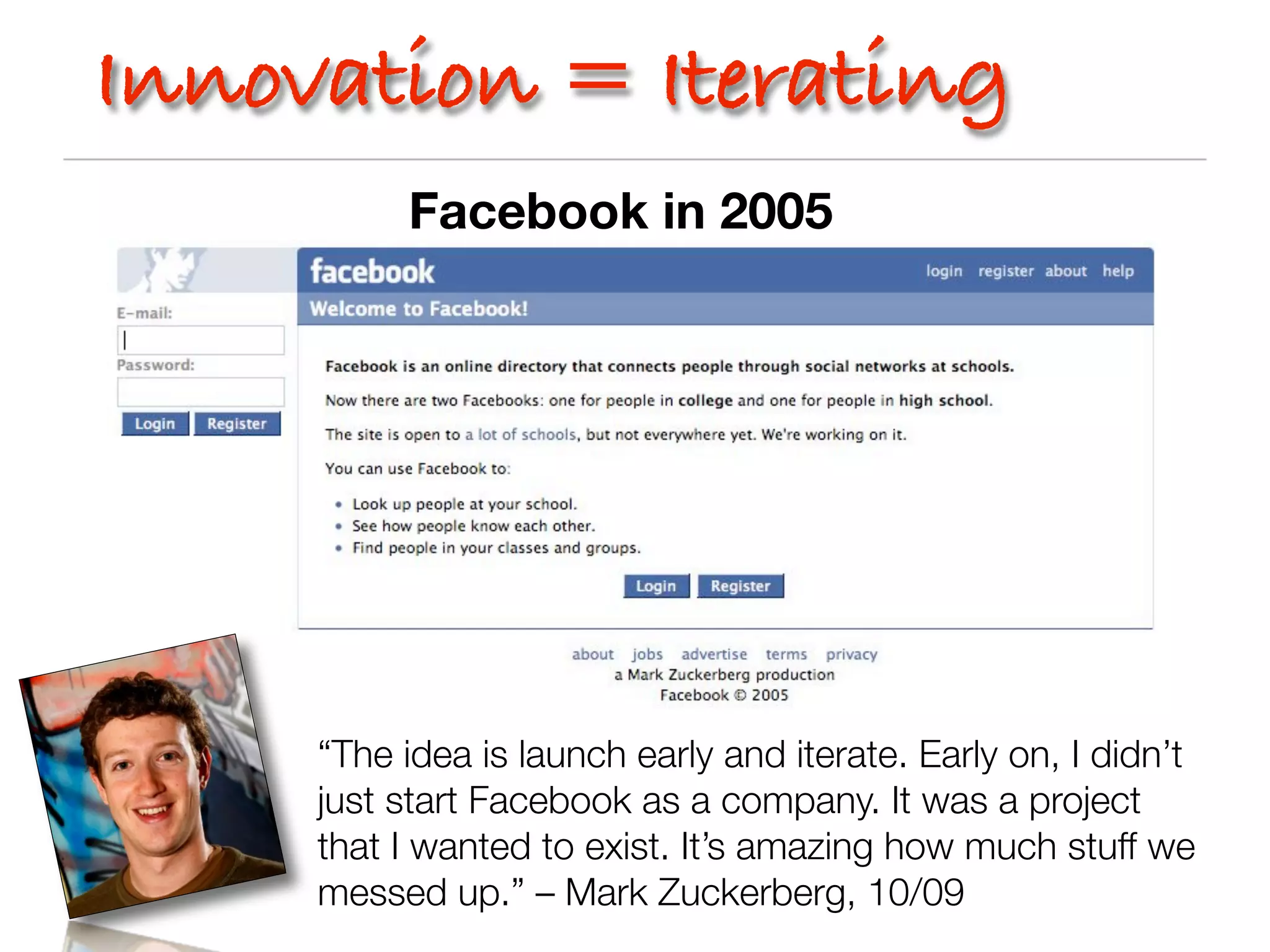 Innovation = Iterating
          Facebook in 2005




     “The idea is launch early and iterate. Early on, I didn’t
     just start Facebook as a company. It was a project
     that I wanted to exist. It’s amazing how much stuff we
     messed up.” – Mark Zuckerberg, 10/09
 