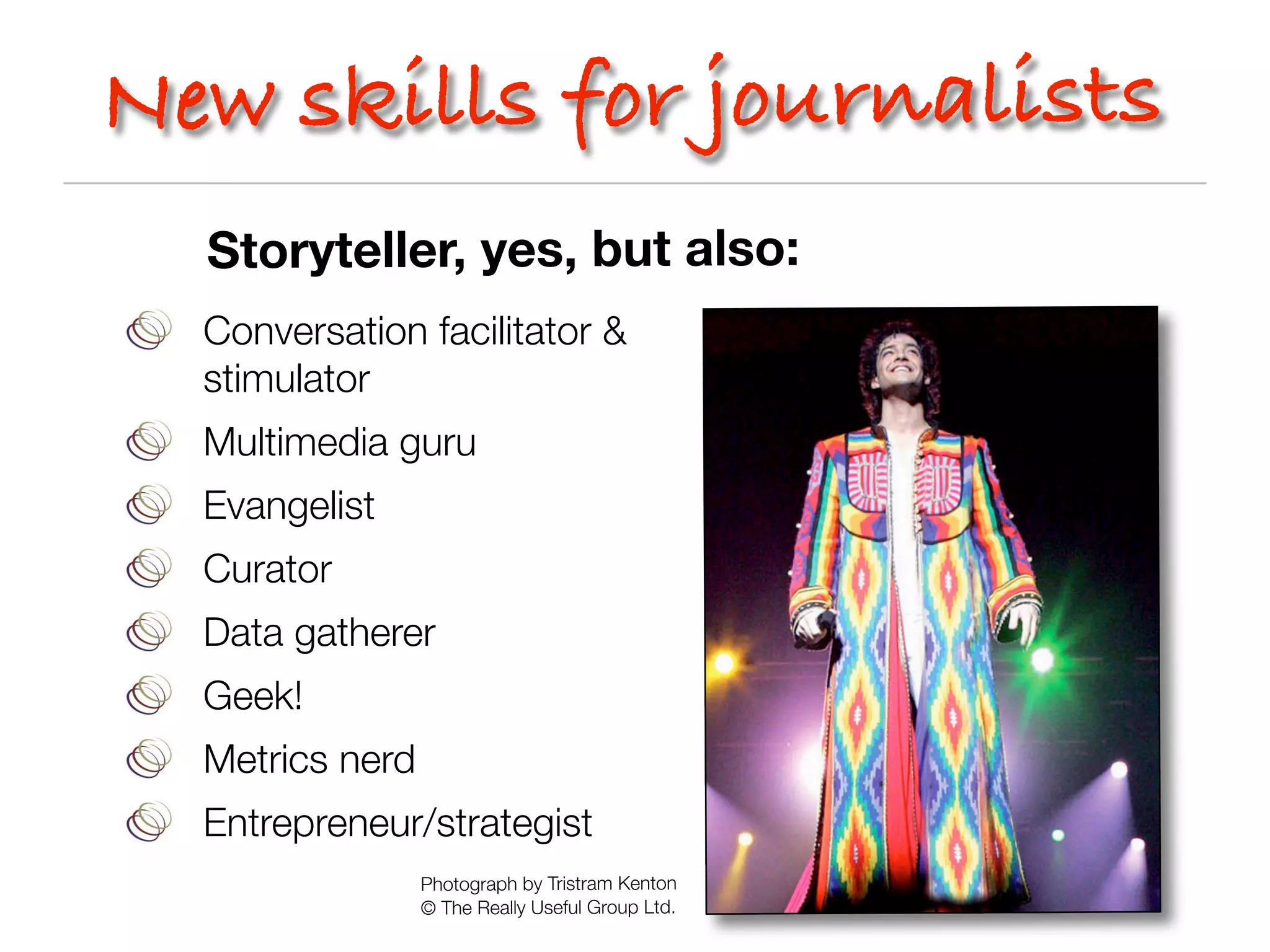 New skills for journalists
  Storyteller, yes, but also:
  Conversation facilitator &
  stimulator
  Multimedia guru
  Evangelist
  Curator
  Data gatherer
  Geek!
  Metrics nerd
  Entrepreneur/strategist
                 Photograph by Tristram Kenton
                 © The Really Useful Group Ltd.
 