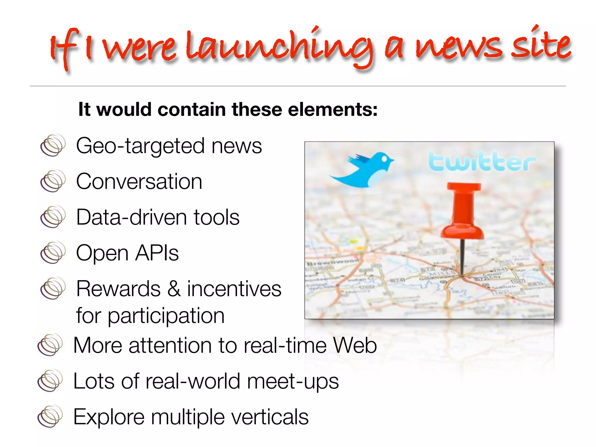 If I were launching a news site
 It would contain these elements:
 Geo-targeted news
 Conversation
 Data-driven tools
 Open APIs
 Rewards & incentives
 for participation
 More attention to real-time Web
 Lots of real-world meet-ups
 Explore multiple verticals
 