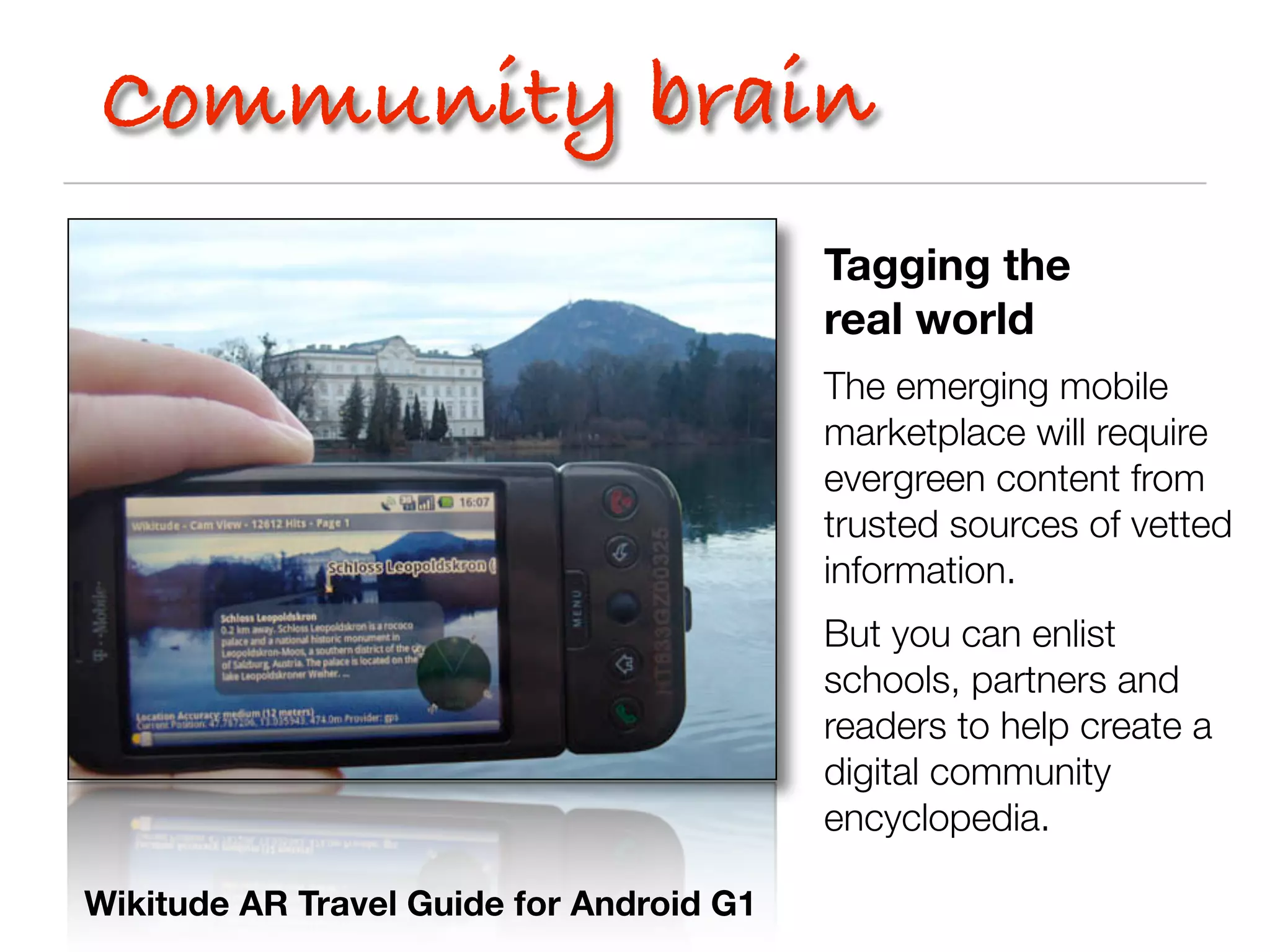 Community brain
                                          Tagging the
                                          real world
                                          The emerging mobile
                                          marketplace will require
                                          evergreen content from
                                          trusted sources of vetted
                                          information.
                                          But you can enlist
                                          schools, partners and
                                          readers to help create a
                                          digital community
                                          encyclopedia.

Wikitude AR Travel Guide for Android G1
 