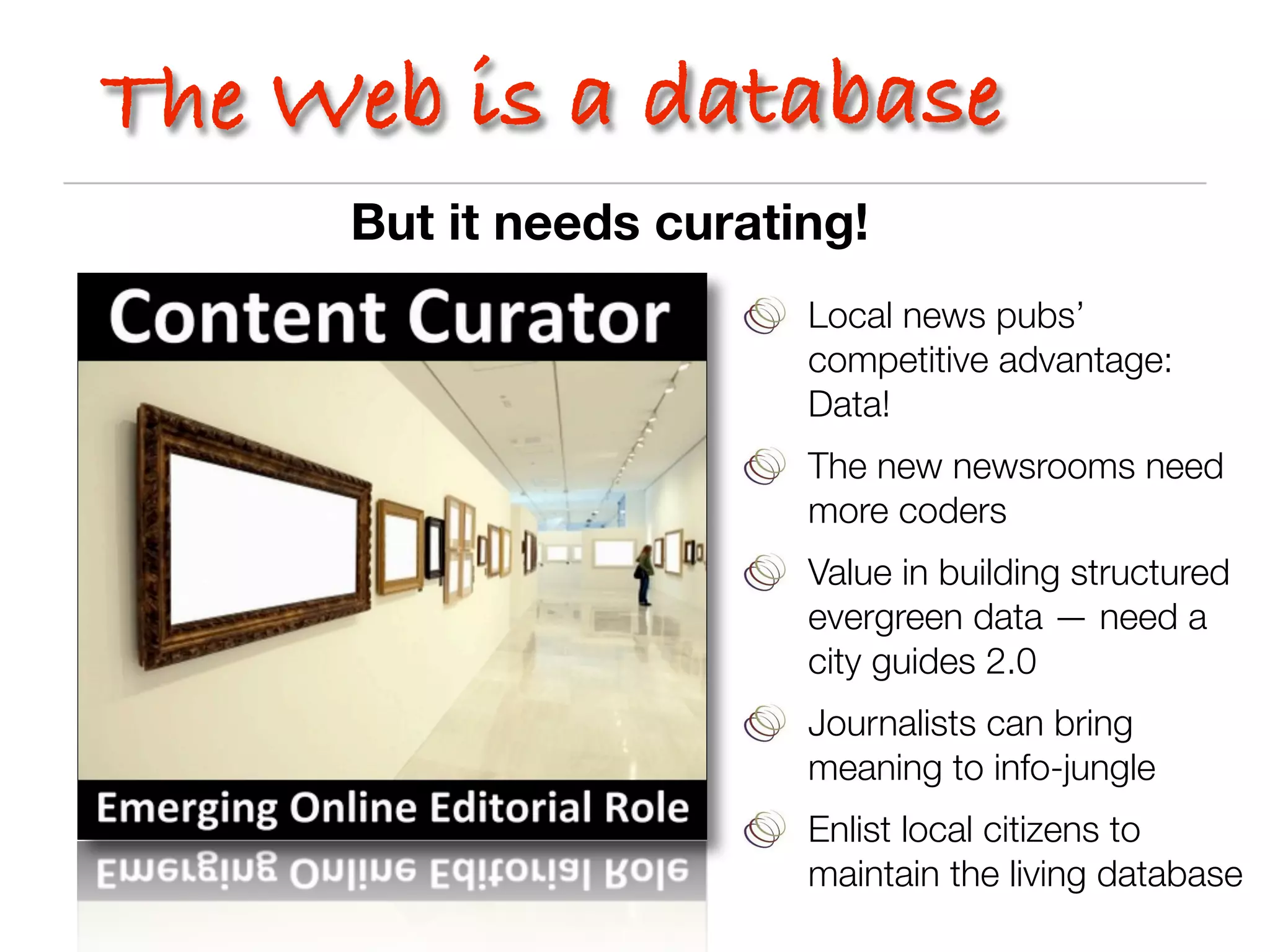 The Web is a database
     But it needs curating!
                        Local news pubs’
                        competitive advantage:
                        Data!
                        The new newsrooms need
                        more coders
                        Value in building structured
                        evergreen data — need a
                        city guides 2.0
                        Journalists can bring
                        meaning to info-jungle
                        Enlist local citizens to
                        maintain the living database
 