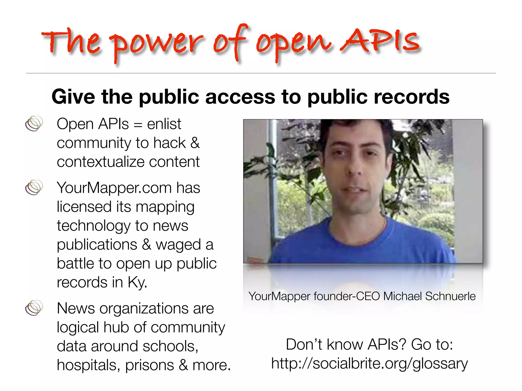 The power of open APIs
Give the public access to public records
Open APIs = enlist
community to hack &
contextualize content
YourMapper.com has
licensed its mapping
technology to news
publications & waged a
battle to open up public
records in Ky.
                             YourMapper founder-CEO Michael Schnuerle
News organizations are
logical hub of community
data around schools,              Don’t know APIs? Go to:
hospitals, prisons & more.      http://socialbrite.org/glossary
 