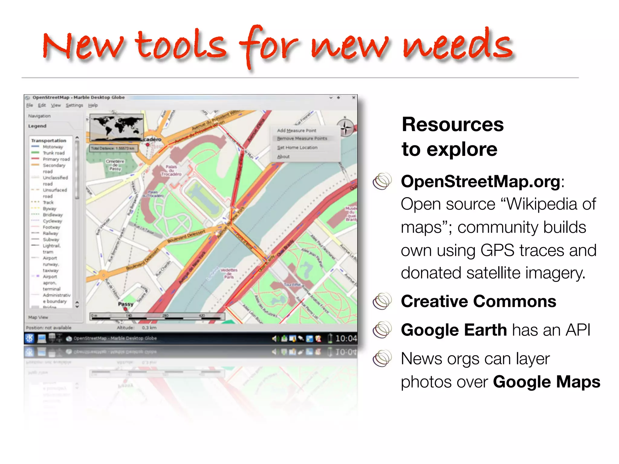 New tools for new needs
                 Resources
                 to explore
                 OpenStreetMap.org:
                 Open source “Wikipedia of
                 maps”; community builds
                 own using GPS traces and
                 donated satellite imagery.
                 Creative Commons
                 Google Earth has an API
                 News orgs can layer
                 photos over Google Maps
 