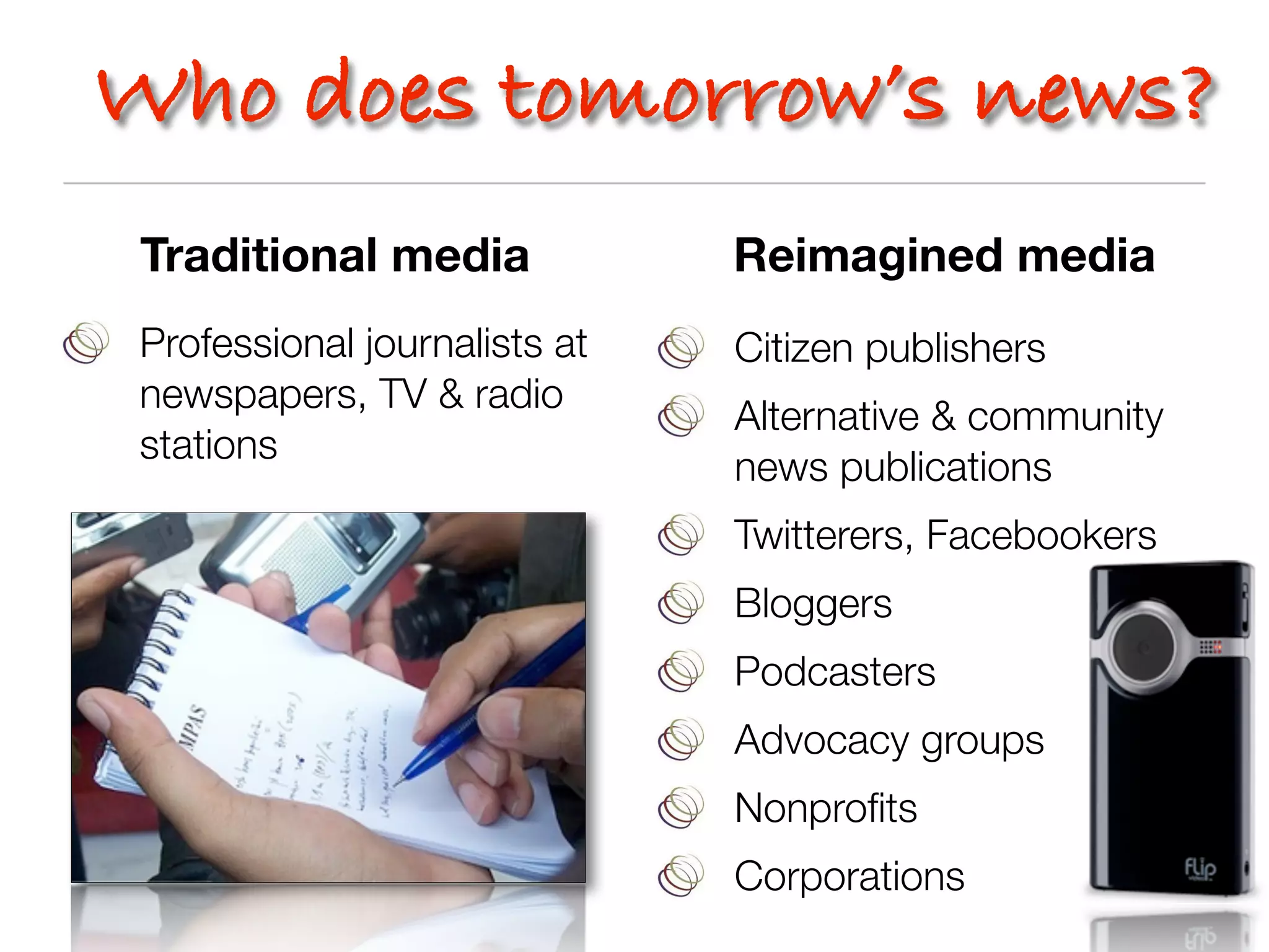 Who does tomorrow’s news?
 Traditional media             Reimagined media
 Professional journalists at   Citizen publishers
 newspapers, TV & radio
                               Alternative & community
 stations
                               news publications
                               Twitterers, Facebookers
                               Bloggers
                               Podcasters
                               Advocacy groups
                               Nonproﬁts
                               Corporations
 