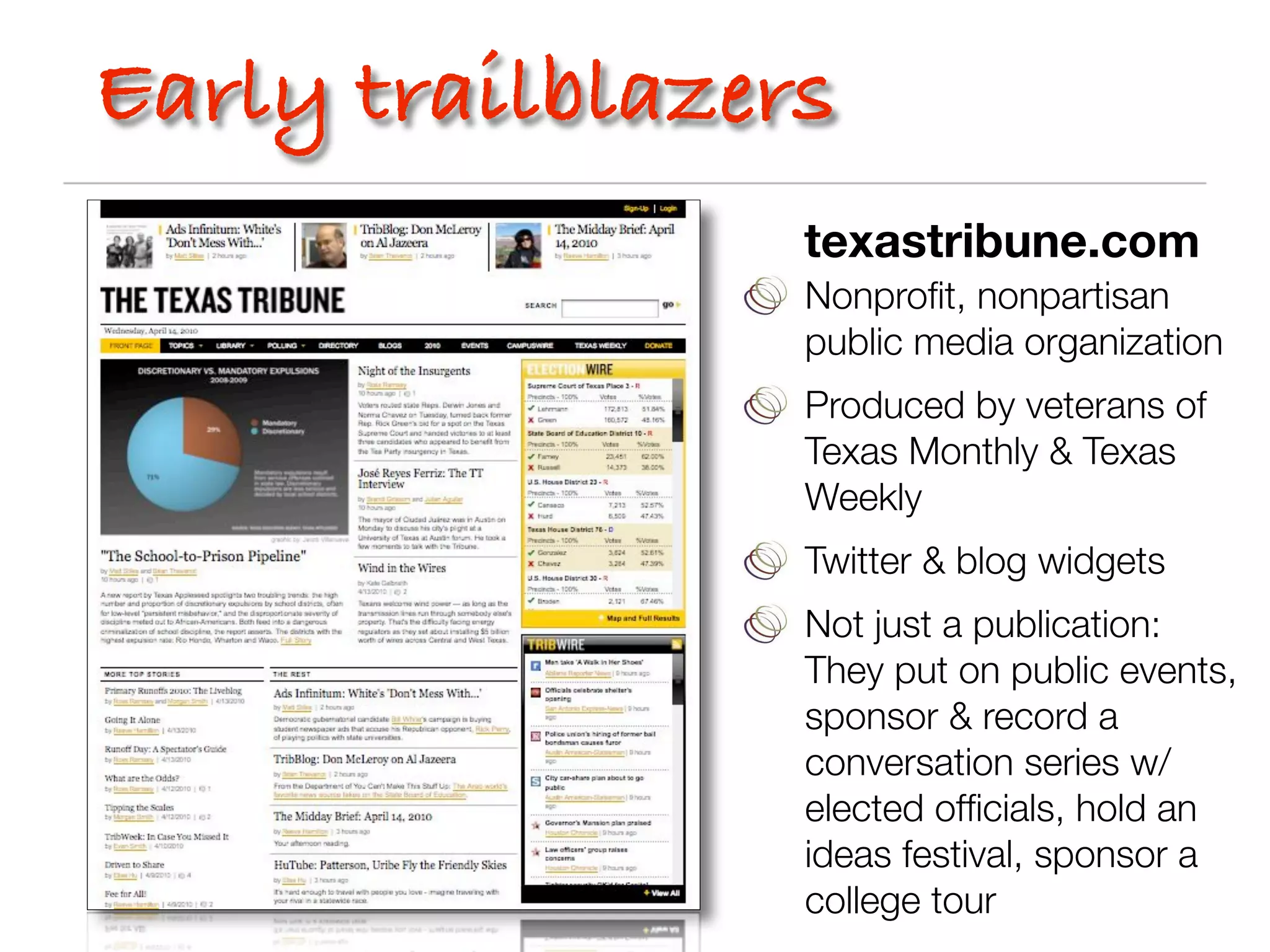 Early trailblazers
                 texastribune.com
                 Nonproﬁt, nonpartisan
                 public media organization
                 Produced by veterans of
                 Texas Monthly & Texas
                 Weekly
                 Twitter & blog widgets
                 Not just a publication:
                 They put on public events,
                 sponsor & record a
                 conversation series w/
                 elected ofﬁcials, hold an
                 ideas festival, sponsor a
                 college tour
 