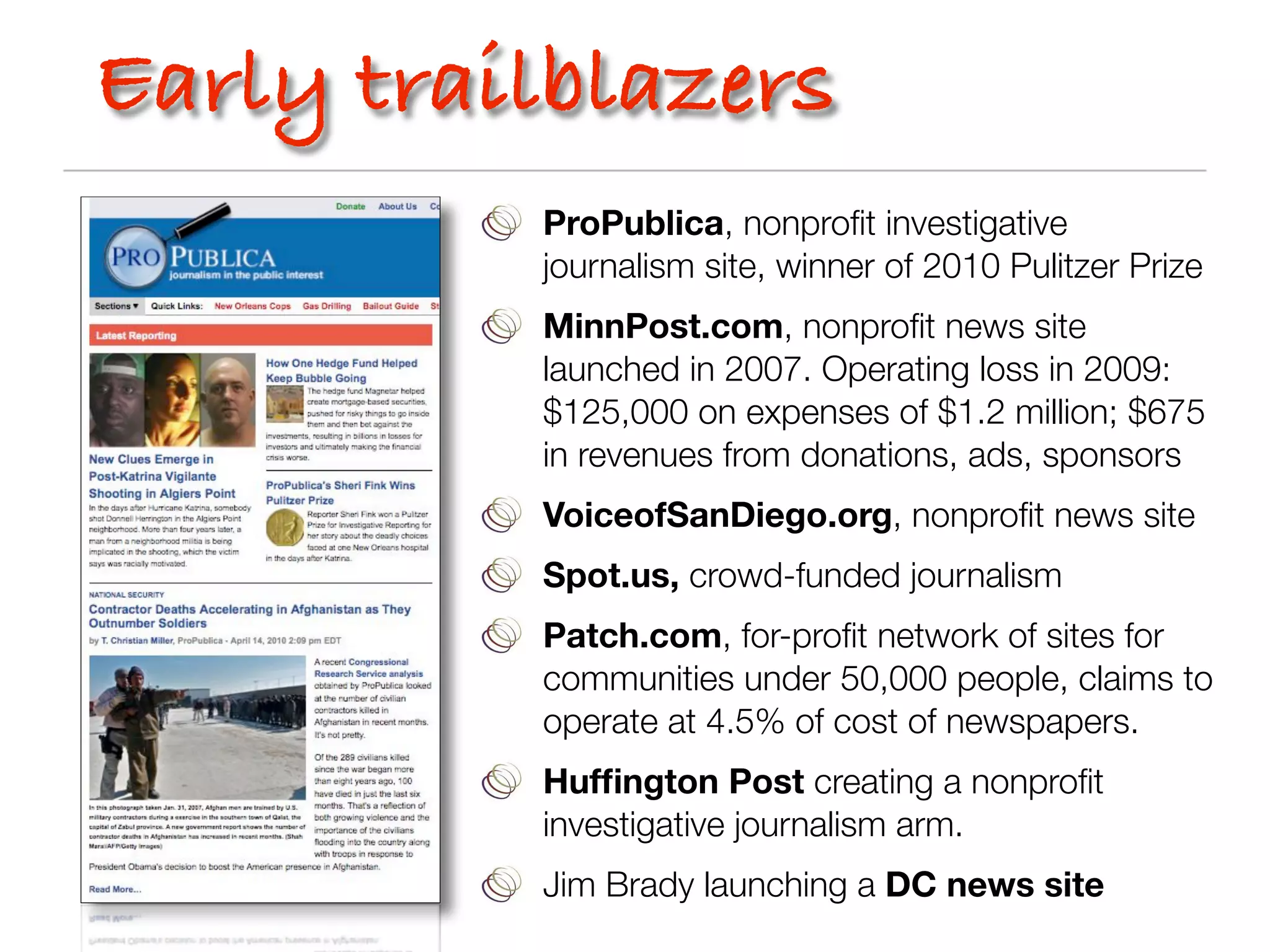Early trailblazers
          ProPublica, nonproﬁt investigative
          journalism site, winner of 2010 Pulitzer Prize
          MinnPost.com, nonproﬁt news site
          launched in 2007. Operating loss in 2009:
          $125,000 on expenses of $1.2 million; $675
          in revenues from donations, ads, sponsors
          VoiceofSanDiego.org, nonproﬁt news site
          Spot.us, crowd-funded journalism
          Patch.com, for-proﬁt network of sites for
          communities under 50,000 people, claims to
          operate at 4.5% of cost of newspapers.
          Hufﬁngton Post creating a nonproﬁt
          investigative journalism arm.
          Jim Brady launching a DC news site
 