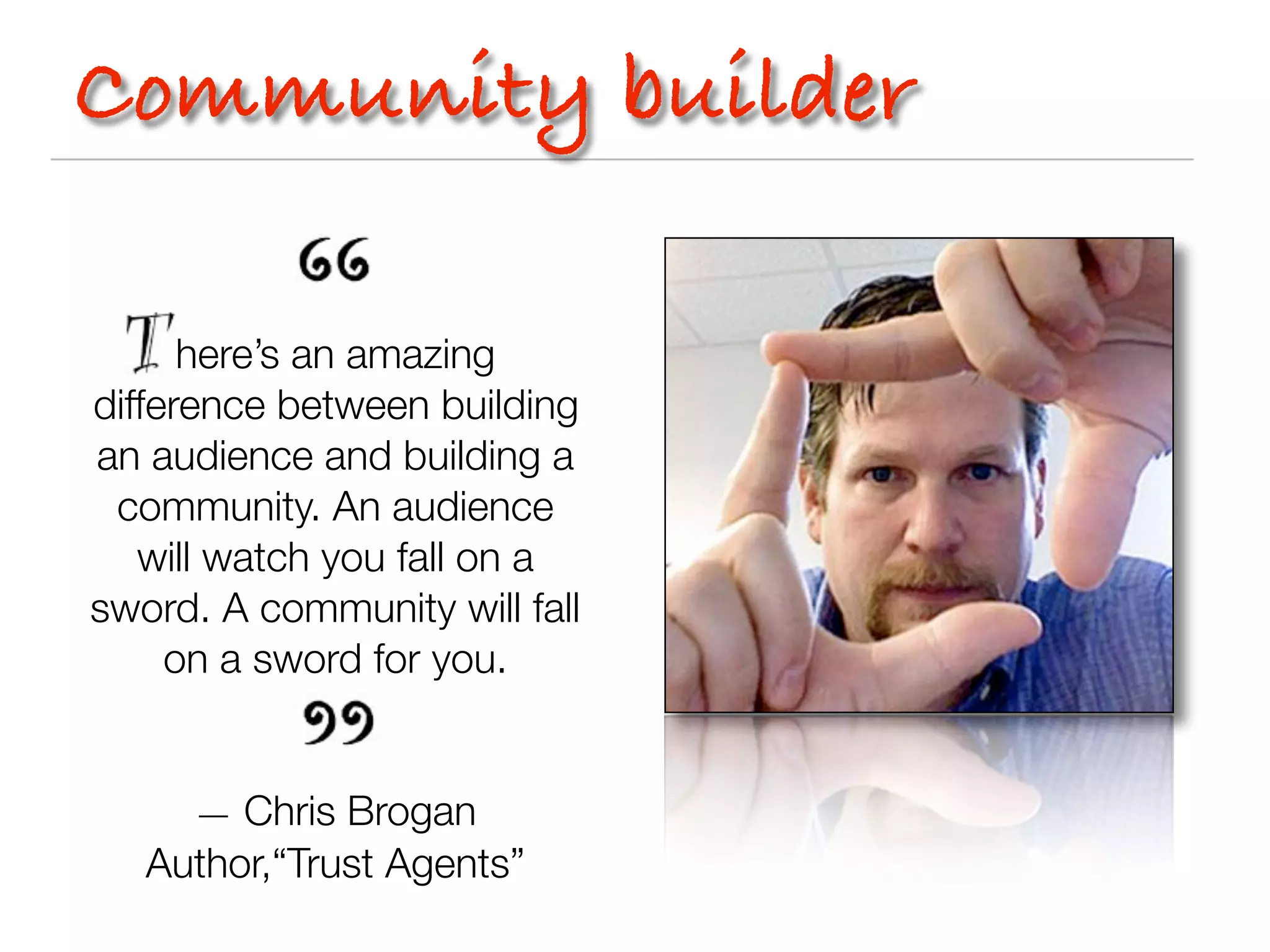 Community builder

      here’s an amazing
difference between building
an audience and building a
 community. An audience
   will watch you fall on a
sword. A community will fall
     on a sword for you.


     — Chris Brogan
   Author,“Trust Agents”
 