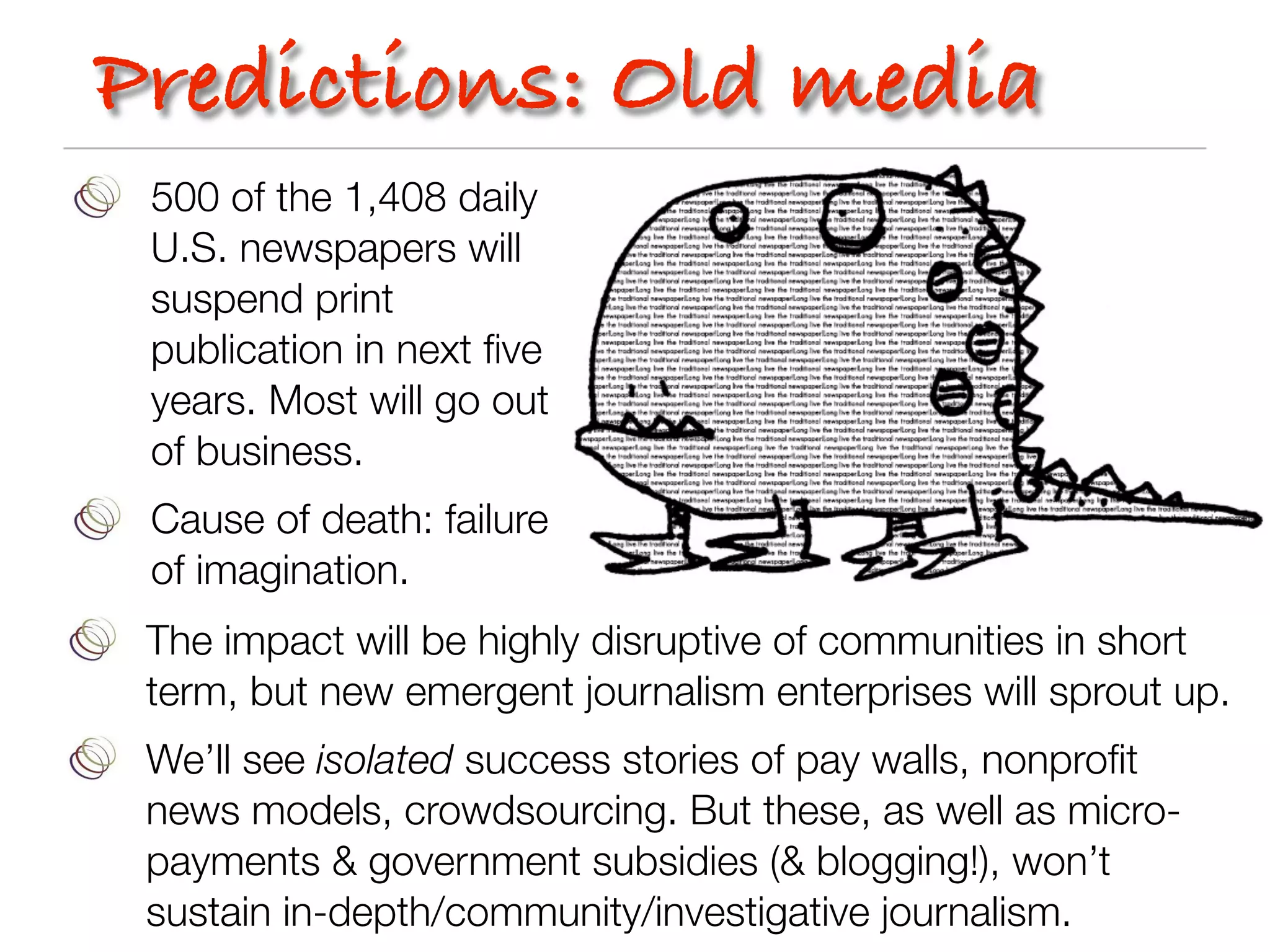 Predictions: Old media
 500 of the 1,408 daily
 U.S. newspapers will
 suspend print
 publication in next ﬁve
 years. Most will go out
 of business.
 Cause of death: failure
 of imagination.
 The impact will be highly disruptive of communities in short
 term, but new emergent journalism enterprises will sprout up.
 We’ll see isolated success stories of pay walls, nonproﬁt
 news models, crowdsourcing. But these, as well as micro-
 payments & government subsidies (& blogging!), won’t
 sustain in-depth/community/investigative journalism.
 