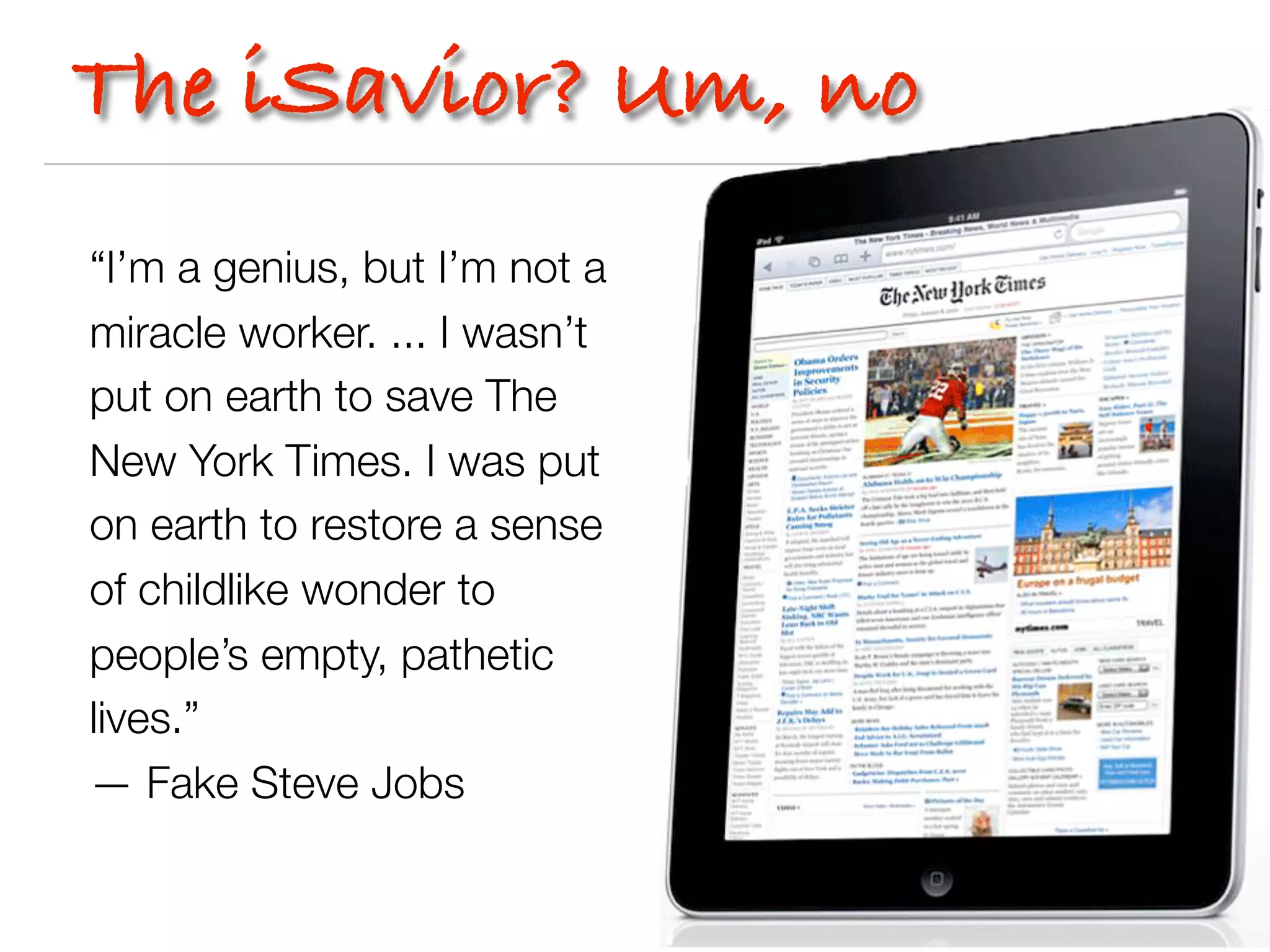 The iSavior? Um, no
“I’m a genius, but I’m not a
miracle worker. ... I wasn’t
put on earth to save The
New York Times. I was put
on earth to restore a sense
of childlike wonder to
people’s empty, pathetic
lives.”
— Fake Steve Jobs
 