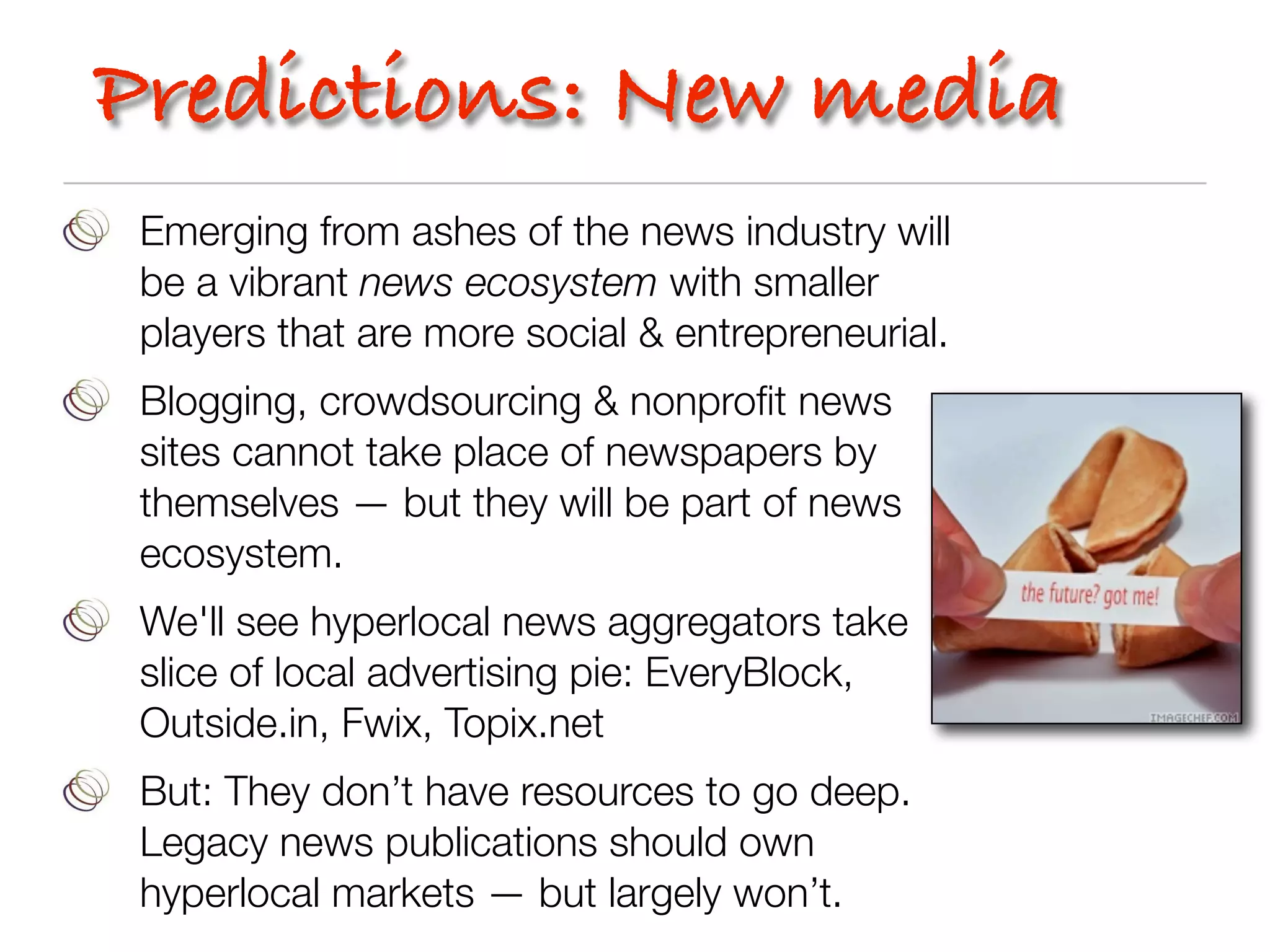 Predictions: New media
 Emerging from ashes of the news industry will
 be a vibrant news ecosystem with smaller
 players that are more social & entrepreneurial.
 Blogging, crowdsourcing & nonproﬁt news
 sites cannot take place of newspapers by
 themselves — but they will be part of news
 ecosystem.
 We'll see hyperlocal news aggregators take
 slice of local advertising pie: EveryBlock,
 Outside.in, Fwix, Topix.net
 But: They don’t have resources to go deep.
 Legacy news publications should own
 hyperlocal markets — but largely won’t.
 