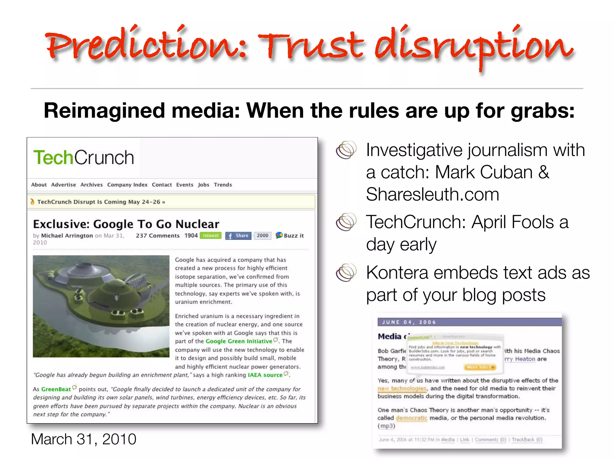 Prediction: Trust disruption
 Reimagined media: When the rules are up for grabs:
                               Investigative journalism with
                               a catch: Mark Cuban &
                               Sharesleuth.com
                               TechCrunch: April Fools a
                               day early
                               Kontera embeds text ads as
                               part of your blog posts




March 31, 2010
 