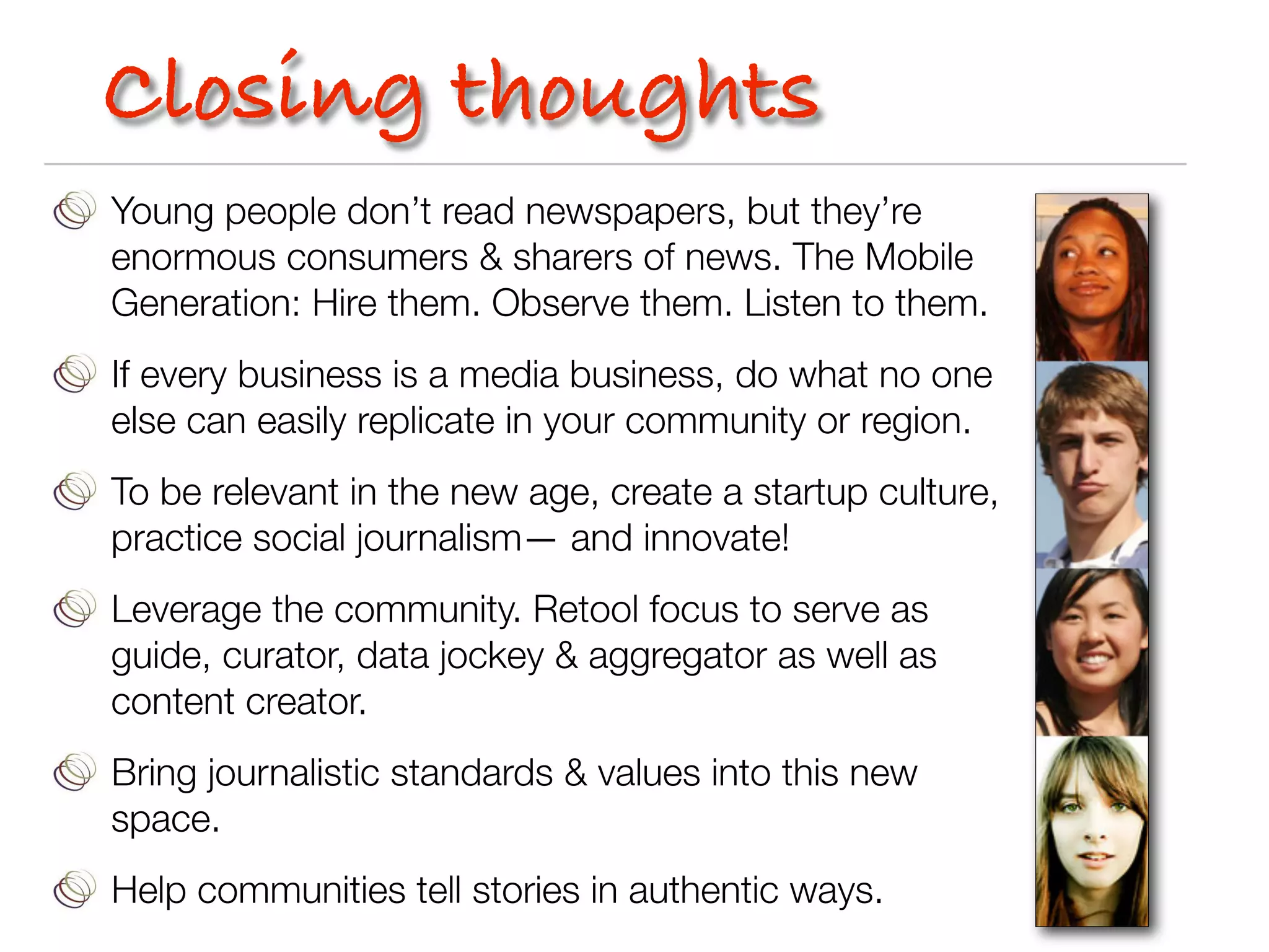 Closing thoughts
Young people don’t read newspapers, but they’re
enormous consumers & sharers of news. The Mobile
Generation: Hire them. Observe them. Listen to them.
If every business is a media business, do what no one
else can easily replicate in your community or region.
To be relevant in the new age, create a startup culture,
practice social journalism— and innovate!
Leverage the community. Retool focus to serve as
guide, curator, data jockey & aggregator as well as
content creator.
Bring journalistic standards & values into this new
space.
Help communities tell stories in authentic ways.
 