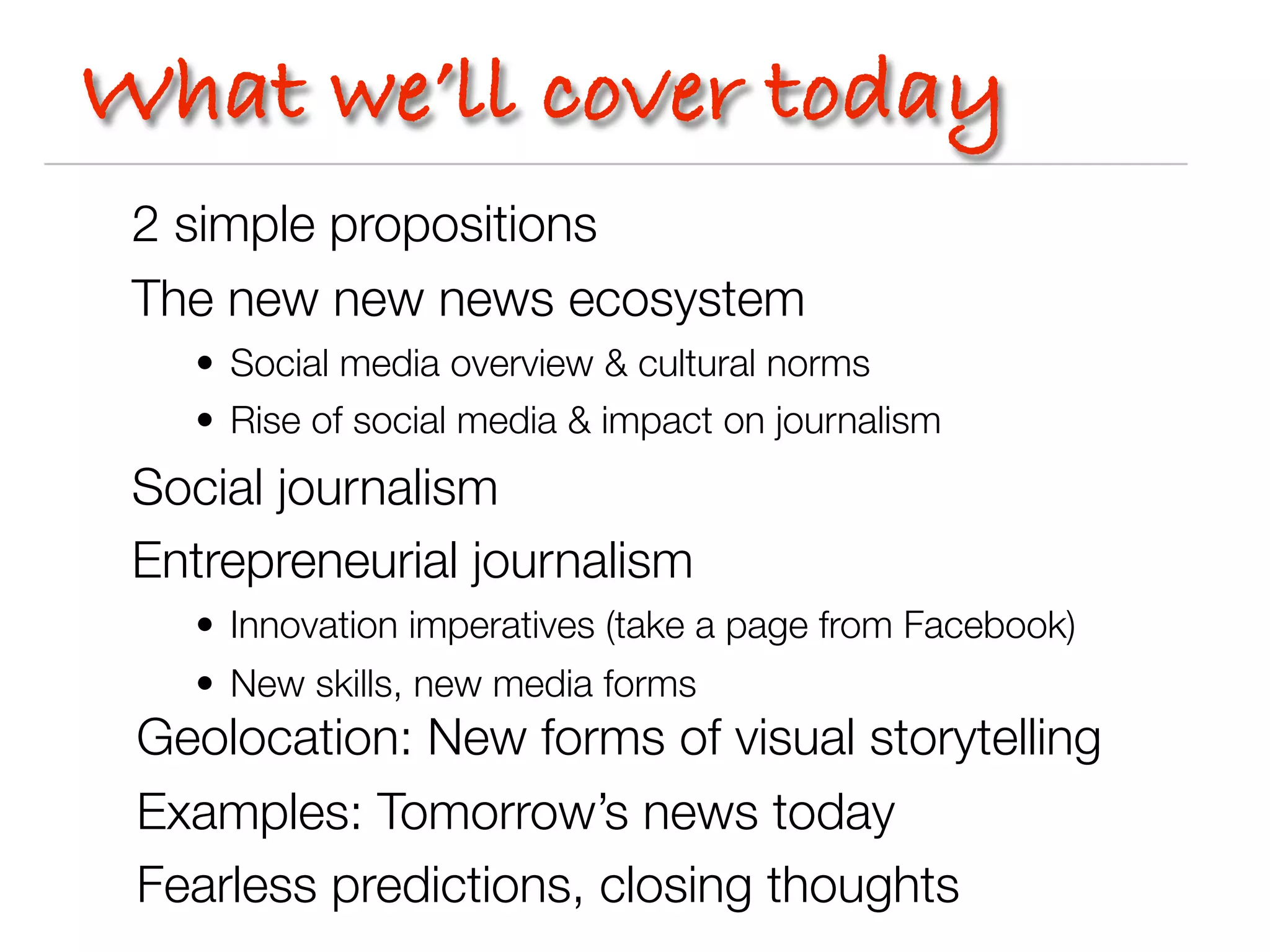 What we’ll cover today
 2 simple propositions
 The new new news ecosystem
   • Social media overview & cultural norms
   • Rise of social media & impact on journalism
 Social journalism
 Entrepreneurial journalism
   • Innovation imperatives (take a page from Facebook)
   • New skills, new media forms
 Geolocation: New forms of visual storytelling
 Examples: Tomorrow’s news today
 Fearless predictions, closing thoughts
 