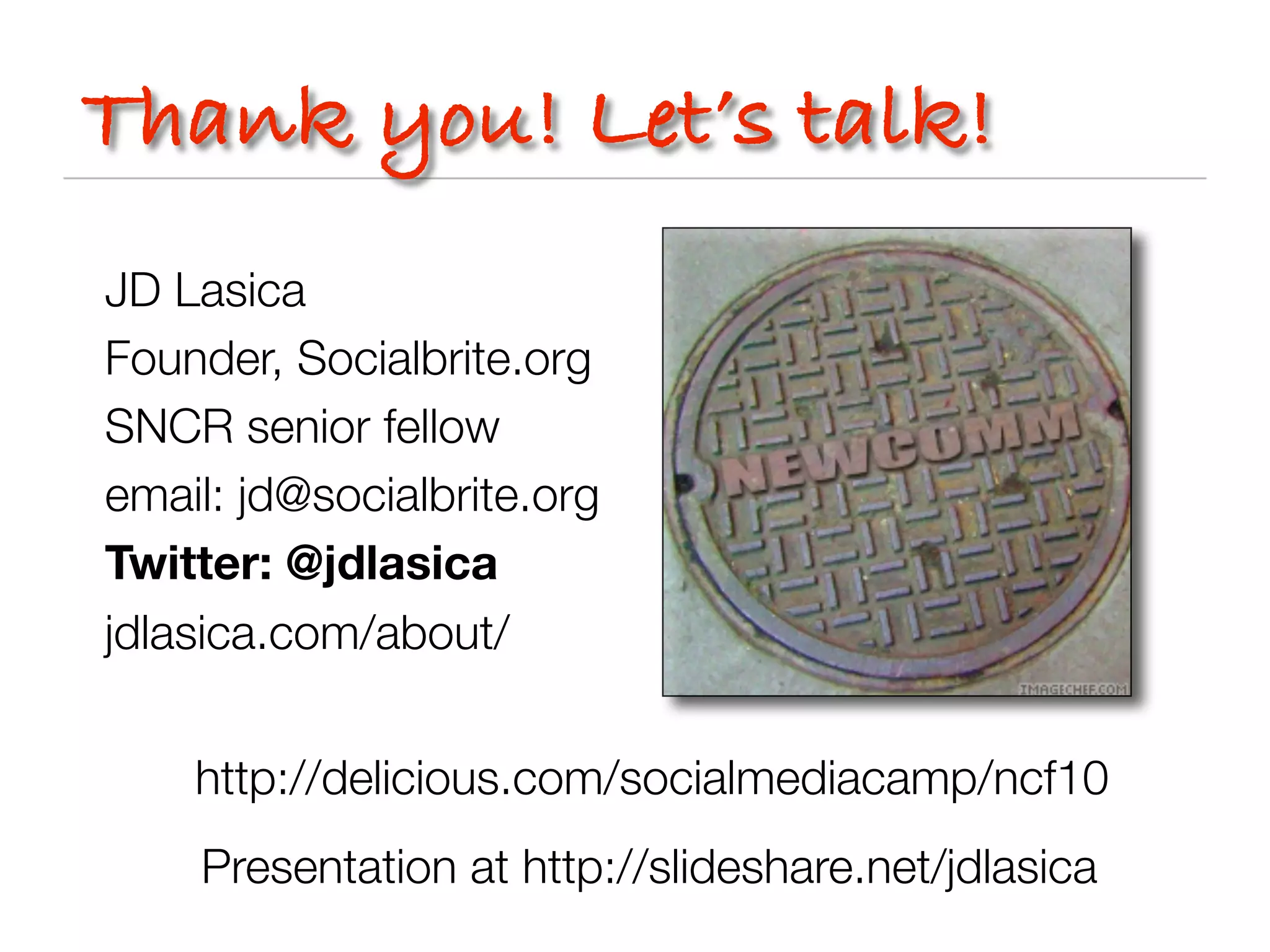 Thank you! Let’s talk!
JD Lasica
Founder, Socialbrite.org
SNCR senior fellow
email: jd@socialbrite.org
Twitter: @jdlasica
jdlasica.com/about/


    http://delicious.com/socialmediacamp/ncf10
    Presentation at http://slideshare.net/jdlasica
 