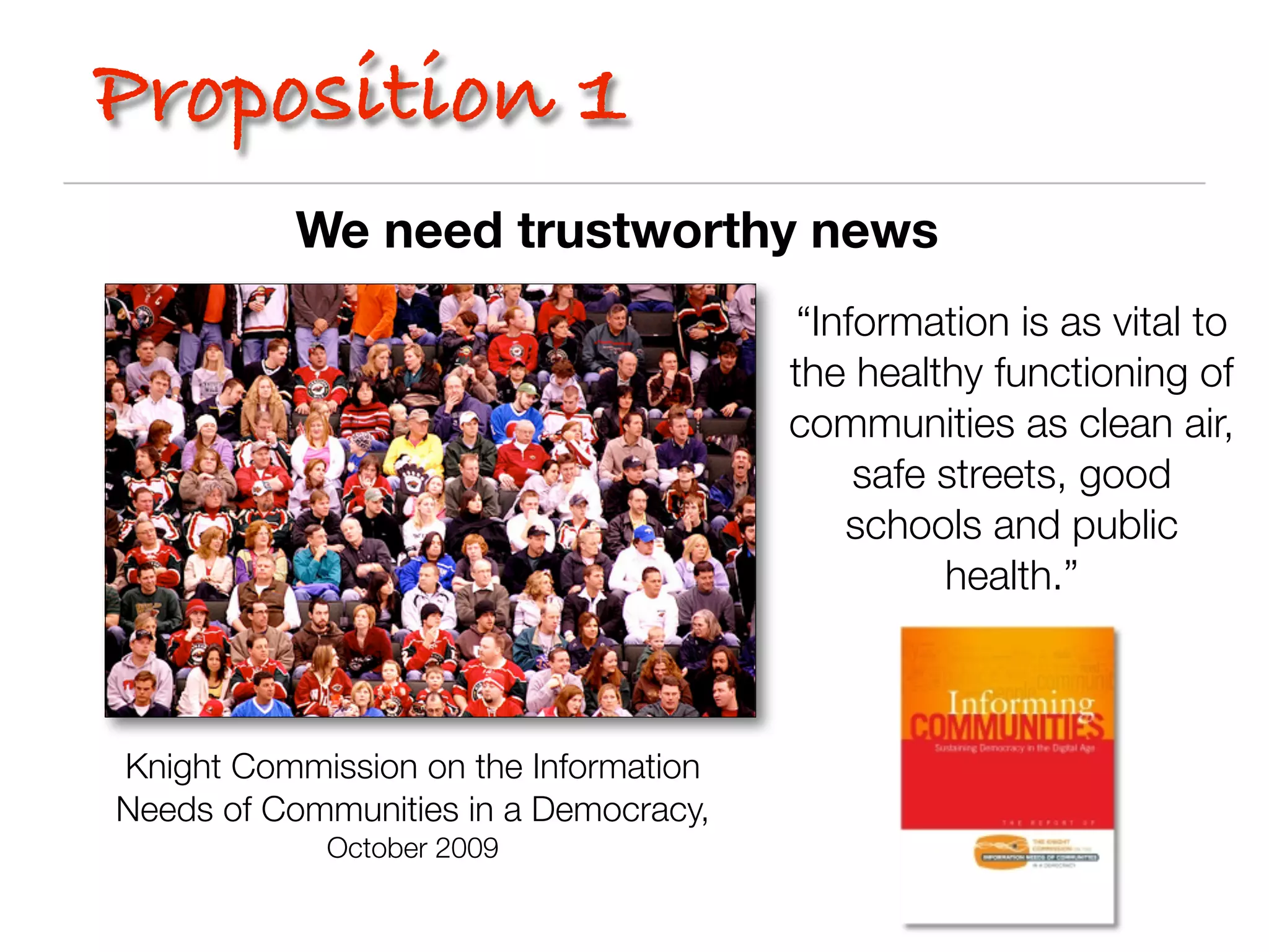 Proposition 1
          We need trustworthy news
                                        “Information is as vital to
                                       the healthy functioning of
                                       communities as clean air,
                                            safe streets, good
                                           schools and public
                                                 health.”



Knight Commission on the Information
Needs of Communities in a Democracy,
            October 2009
 
