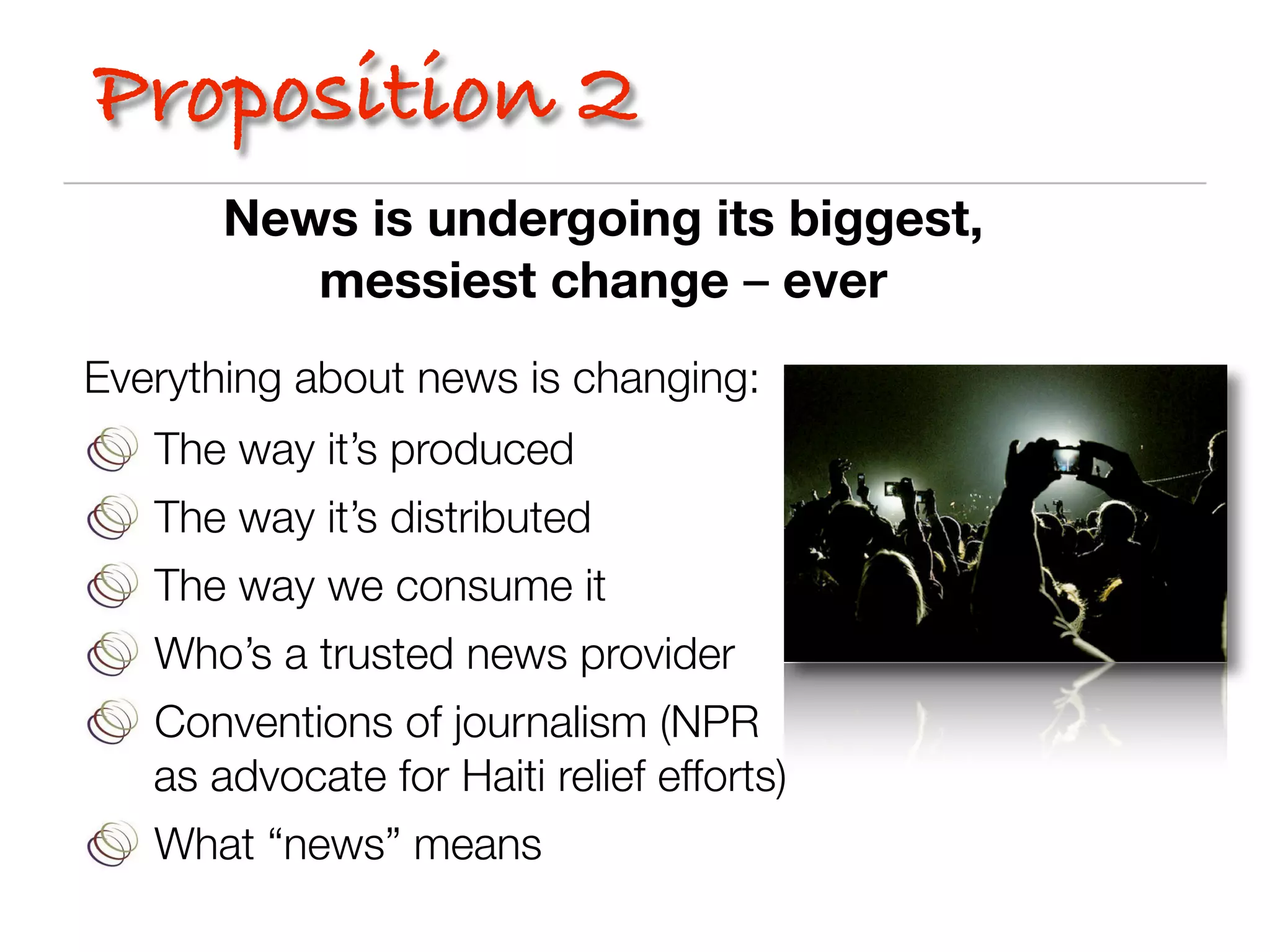 Proposition 2
       News is undergoing its biggest,
          messiest change – ever
Everything about news is changing:
   The way it’s produced
   The way it’s distributed
   The way we consume it
   Who’s a trusted news provider
   Conventions of journalism (NPR
   as advocate for Haiti relief efforts)
   What “news” means
 