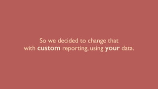 So we decided to change that
with custom reporting, using your data.
 