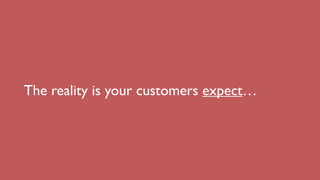 The reality is your customers expect…
 