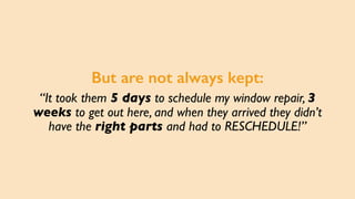 But are not always kept:
“It took them 5 days to schedule my window repair, 3
weeks to get out here, and when they arrived...