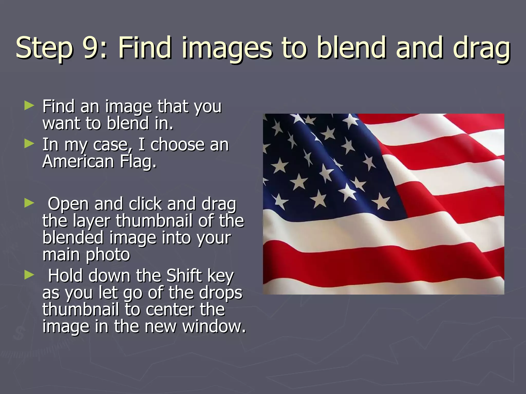 Step 9: Find images to blend and drag Find an image that you want to blend in. In my case, I choose an American Flag.  Open and click and drag the layer thumbnail of the blended image into your main photo Hold down the Shift key as you let go of the drops thumbnail to center the image in the new window. 