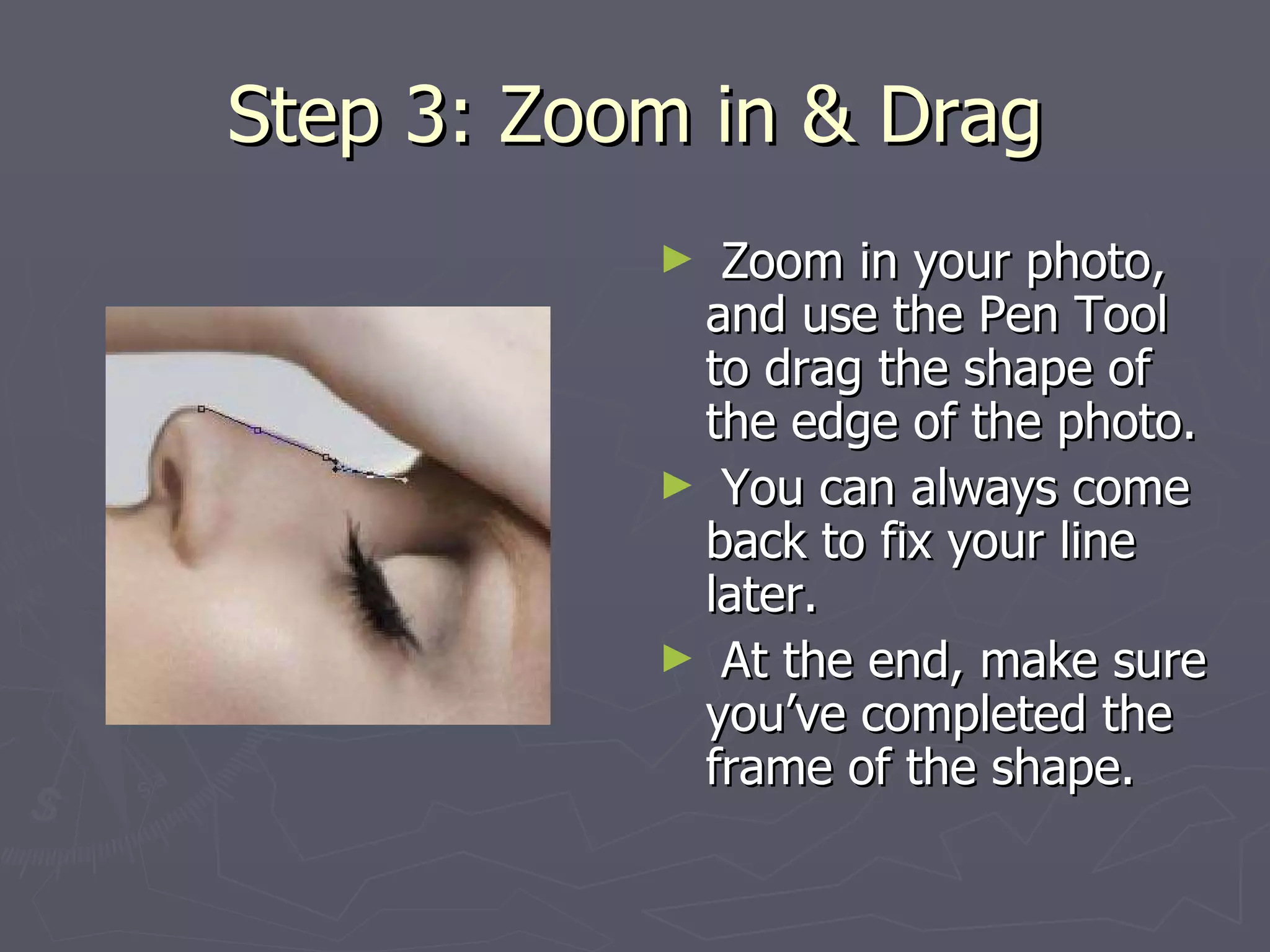 Step 3: Zoom in & Drag Zoom in your photo, and use the Pen Tool to drag the shape of the edge of the photo. You can always come back to fix your line later.  At the end, make sure you’ve completed the frame of the shape. 