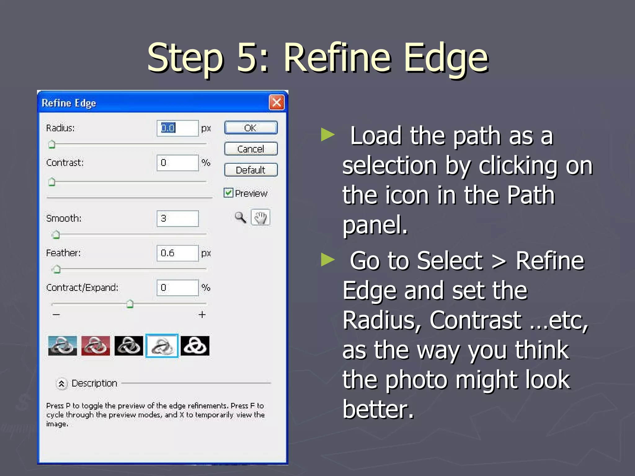 Step 5: Refine Edge Load the path as a selection by clicking on the icon in the Path panel. Go to Select > Refine Edge and set the Radius, Contrast …etc, as the way you think the photo might look better.  