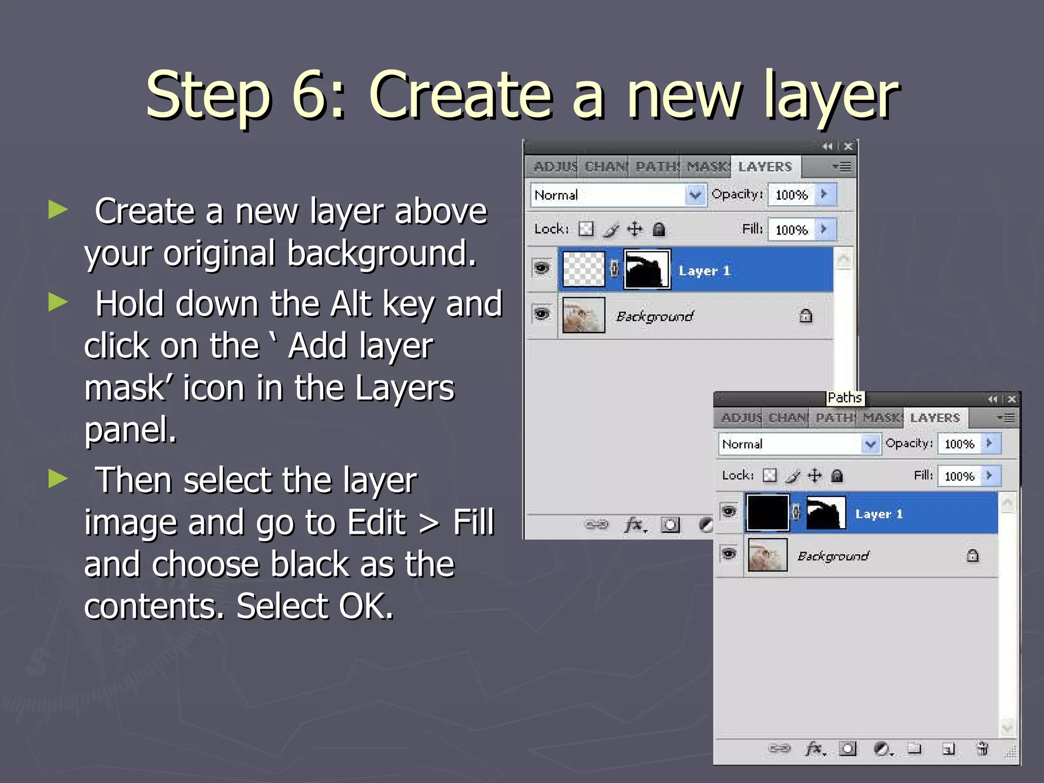 Step 6: Create a new layer Create a new layer above your original background.  Hold down the Alt key and click on the ‘ Add layer mask’ icon in the Layers panel. Then select the layer image and go to Edit > Fill and choose black as the contents. Select OK.  