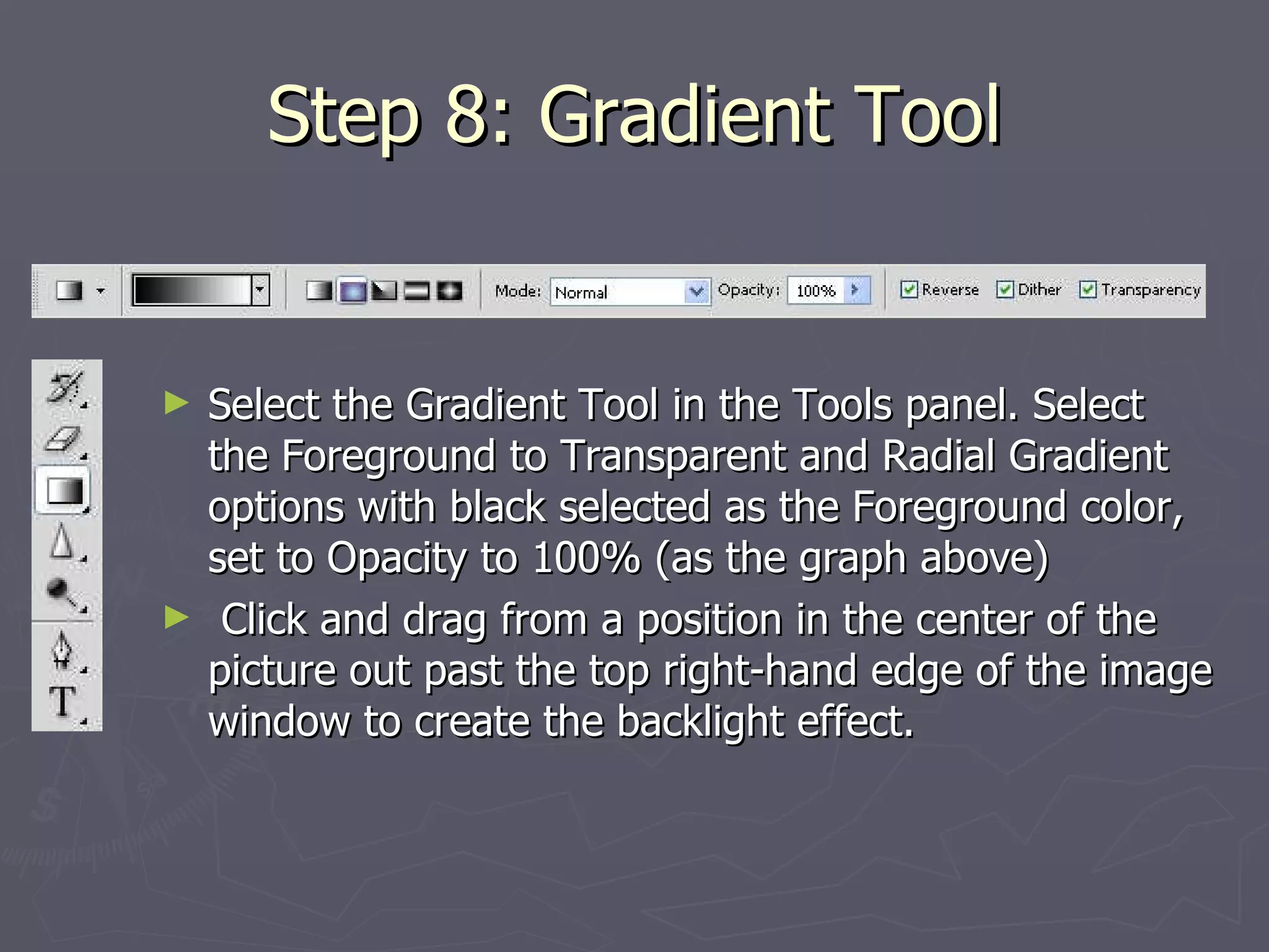 Step 8: Gradient Tool Select the Gradient Tool in the Tools panel. Select the Foreground to Transparent and Radial Gradient options with black selected as the Foreground color, set to Opacity to 100% (as the graph above) Click and drag from a position in the center of the picture out past the top right-hand edge of the image window to create the backlight effect. 