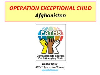OPERATION EXCEPTIONAL CHILDAfghanistan Debbie Smith PATHS  Executive Director www.paths2choice.com 