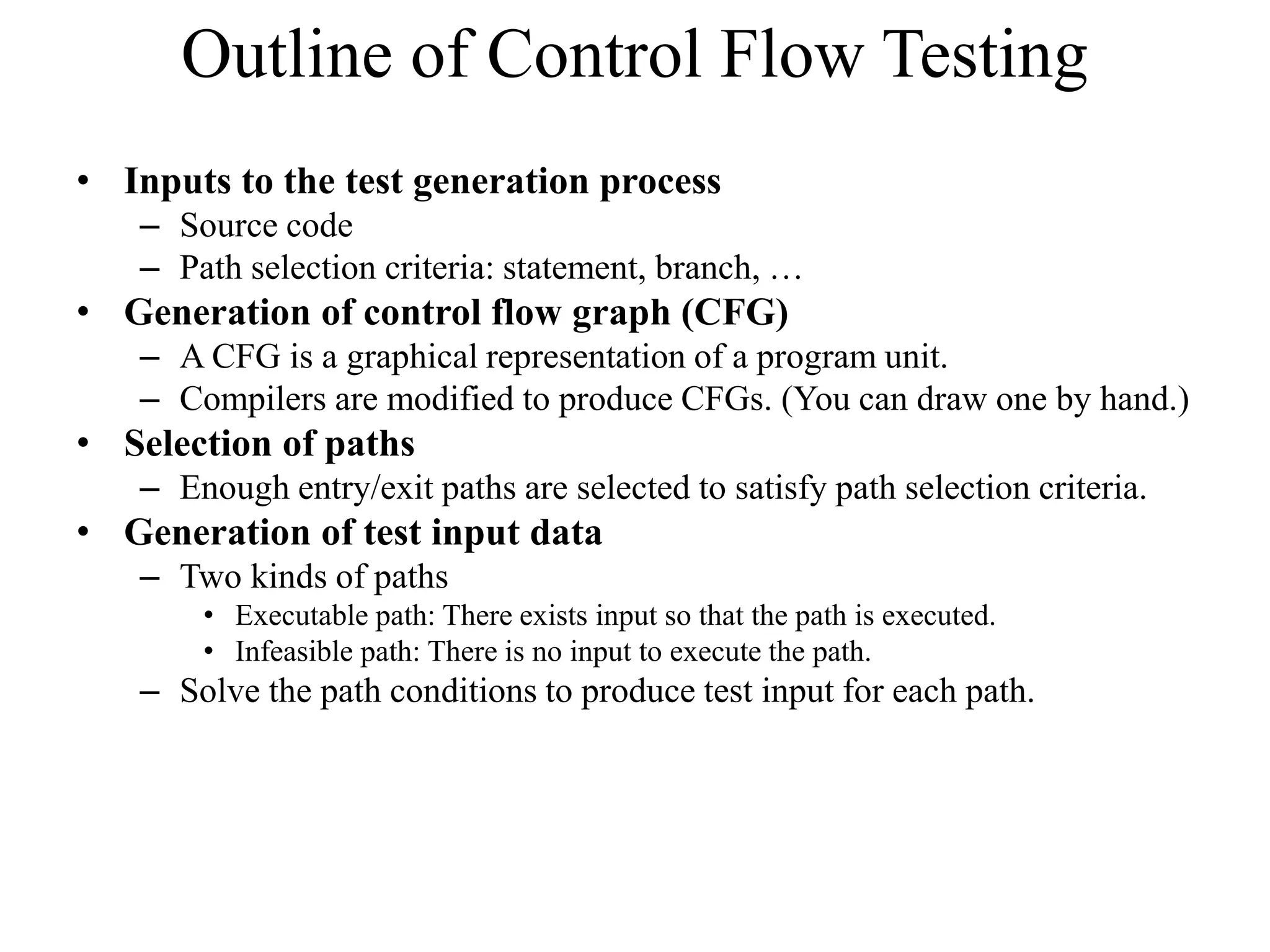 Outline of Control Flow Testing
• Inputs to the test generation process
– Source code
– Path selection criteria: statement, branch, …
• Generation of control flow graph (CFG)
– A CFG is a graphical representation of a program unit.
– Compilers are modified to produce CFGs. (You can draw one by hand.)
• Selection of paths
– Enough entry/exit paths are selected to satisfy path selection criteria.
• Generation of test input data
– Two kinds of paths
• Executable path: There exists input so that the path is executed.
• Infeasible path: There is no input to execute the path.
– Solve the path conditions to produce test input for each path.
 