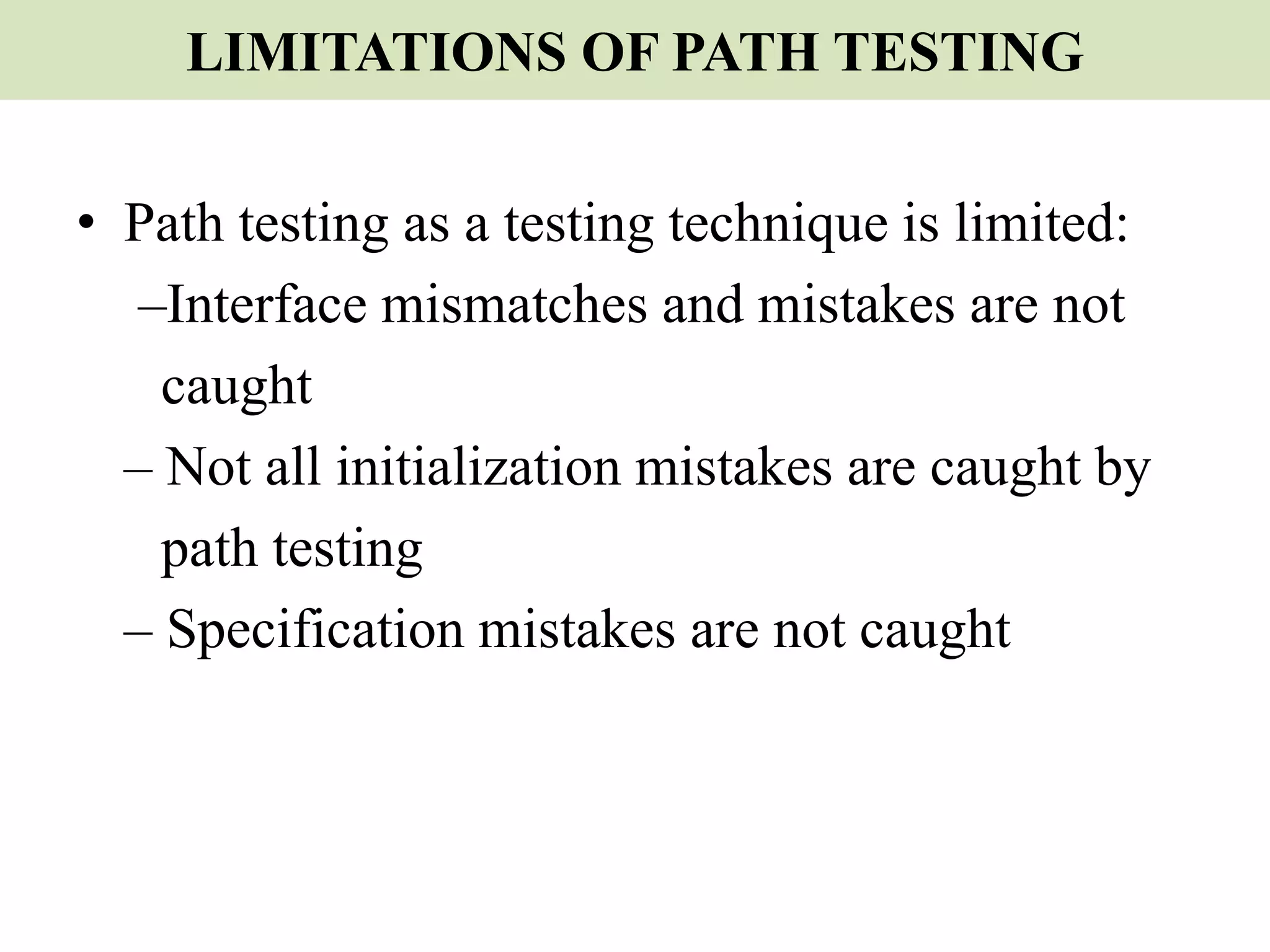 LIMITATIONS OF PATH TESTING
• Path testing as a testing technique is limited:
–Interface mismatches and mistakes are not
caught
– Not all initialization mistakes are caught by
path testing
– Specification mistakes are not caught
 