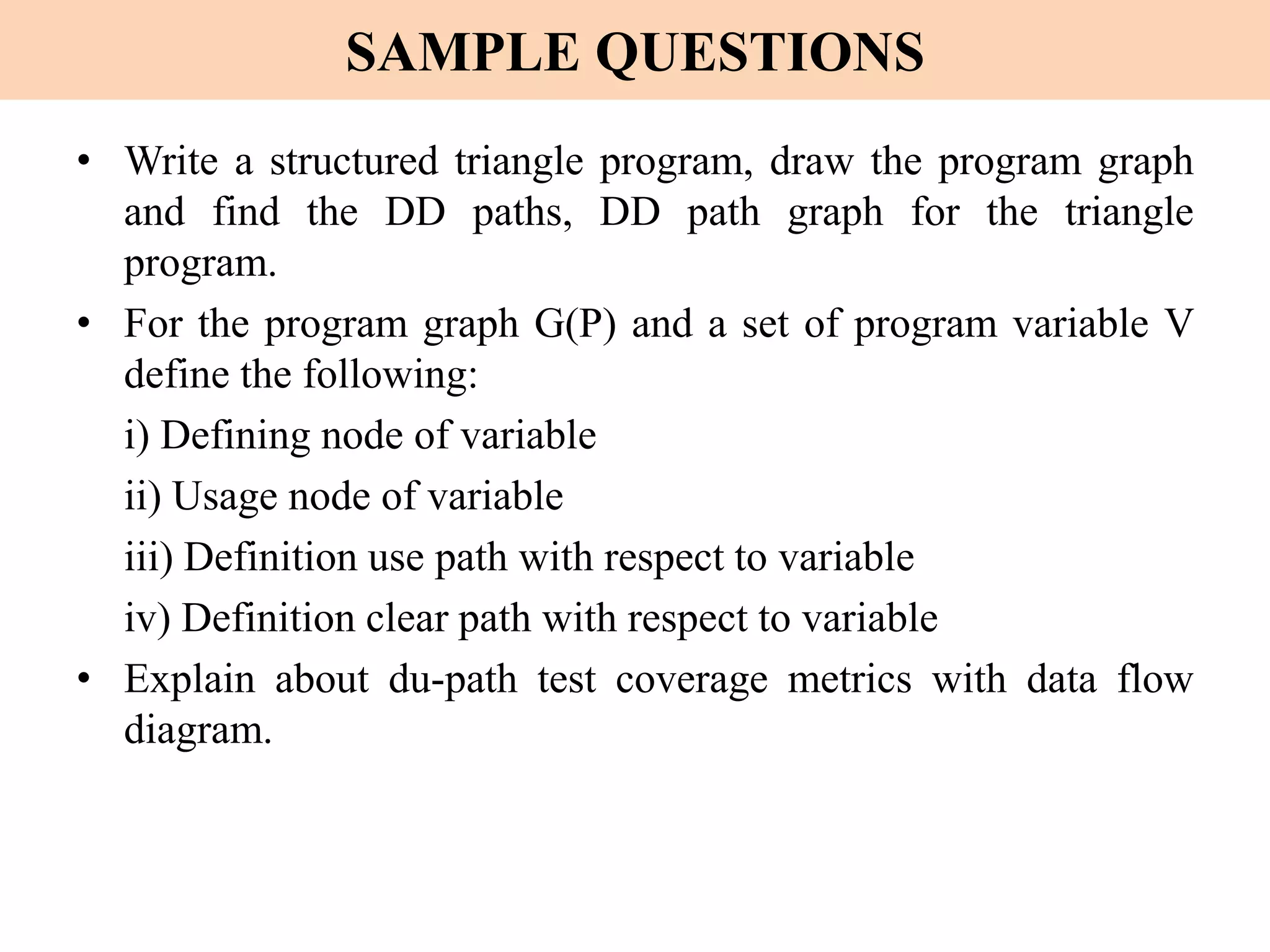 SAMPLE QUESTIONS
• Write a structured triangle program, draw the program graph
and find the DD paths, DD path graph for the triangle
program.
• For the program graph G(P) and a set of program variable V
define the following:
i) Defining node of variable
ii) Usage node of variable
iii) Definition use path with respect to variable
iv) Definition clear path with respect to variable
• Explain about du-path test coverage metrics with data flow
diagram.
 